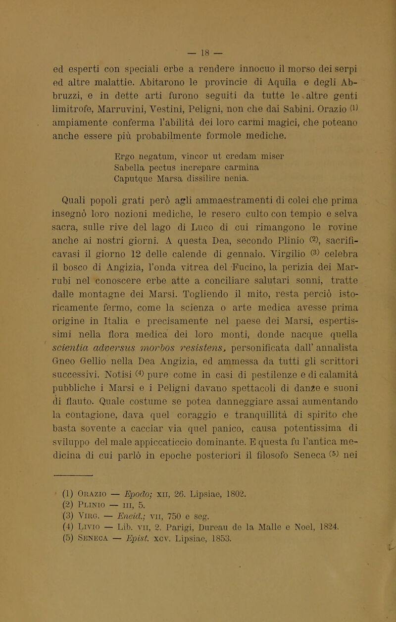 ed esperti con speciali erbe a rendere innocuo il morso dei serpi ed altre malattie. Abitarono le provinole di Aquila e degli Ab- bruzzi, e in dette arti furono seguiti da tutte le altre genti limitrofe, Marruvini, Testini, Peligni, non che dai Sabini. Orazio (b ampiamente conferma l’abilità dei loro carmi magici, che poteano anche essere più probabilmente forinole mediche. Ergo negatum, vincor ut credam miser Sabella pectus increpare carmina Caputque Marsa dissilire nenia. Quali popoli grati però agli ammaestramenti di colei che prima insegnò loro nozioni mediche, le resero culto con tempio e selva sacra, sulle rive del lago di Luco di cui rimangono le rovine anche ai nostri giorni. A questa Dea, secondo Plinio (1 2 3 4 5), sacrifi- cavasi il giorno 12 delle calende di gennaio. Virgilio G) celebra il bosco di Angizia, l’onda vitrea del Fucino, la perizia dei Mar- rubi nel conoscere erbe atte a conciliare salutari sonni, tratte dalle montagne dei Marsi. Togliendo il mito, resta perciò iste- ricamente fermo, come la scienza o arte medica avesse prima origine in Italia e precisamente nel paese dei Marsi, espertis- simi nella flora medica dei loro monti, donde nacque quella sdentici adversus rnorbos resìstensJ personificata dall’ annalista Gneo Gellio nella Dea Angizia, ed ammessa da tutti gli scrittori successivi. Notisi G) pure come in casi di pestilenze e di calamità pubbliche i Marsi e i Peligni davano spettacoli di dan2e e suoni di flauto. Quale costume se potea danneggiare assai aumentando la contagione, dava quel coraggio e tranquillità di spirito che basta sovente a cacciar via quel panico, causa potentissima di sviluppo del male appiccaticcio dominante. E questa fu l’antica me- dicina di cui parlò in epoche posteriori il filosofo Seneca G) nei (1) Orazio — Epodo; xn, 26. Lipsiae, 1802. (2) Plinio — ni, 5. (3) Viro. — Eneicl.; vii, 750 e seg. (4) Livio — Lib. vii, 2. Parigi, Dureau de la Malie e Noel, 1824. (5) Seneca — Epist. xcv. Lipsiae, 1853.