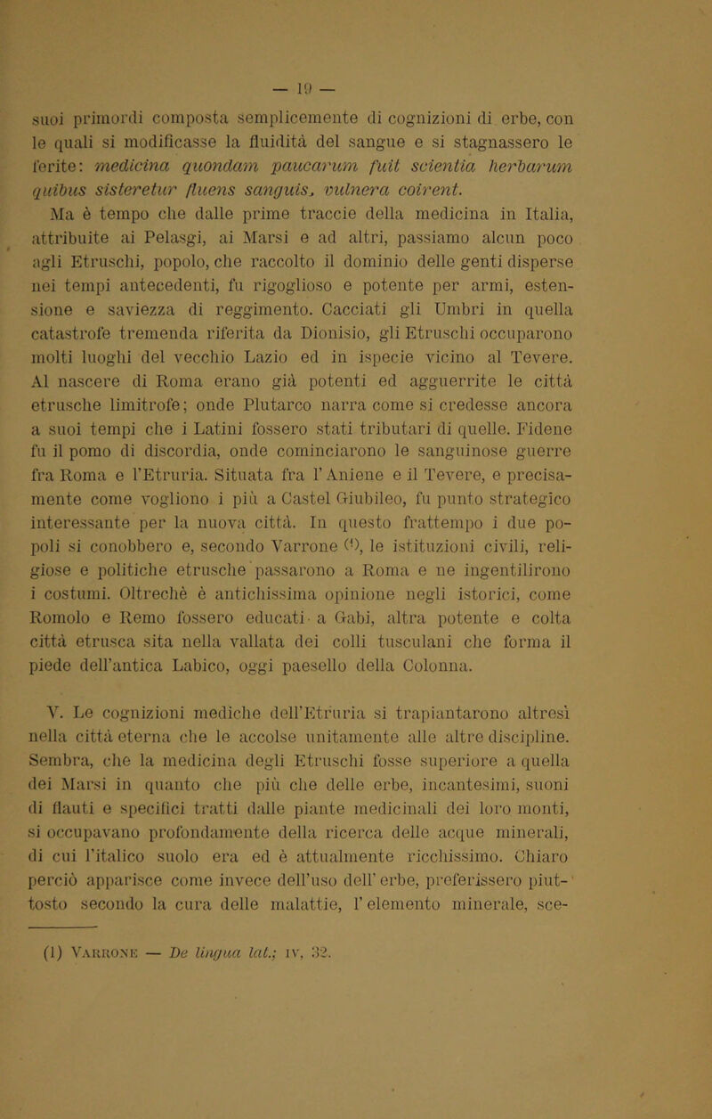 suoi primordi composta semplicemente di cognizioni di erbe, con le quali si modificasse la fluidità del sangue e si stagnassero le ferite : medicina quondam paucarum fuit svienila herharum quibus sisteretur fluens sanguisJ vulnera coirent. Ma è tempo che dalle prime traccie della medicina in Italia, attribuite ai Pelasgi, ai Marsi e ad altri, passiamo alcun poco agli Etruschi, popolo, che raccolto il dominio delle genti disperse nei tempi antecedenti, fu rigoglioso e potente per armi, esten- sione e saviezza di reggimento. Cacciati gli Umbri in quella catastrofe tremenda riferita da Dionisio, gli Etruschi occuparono molti luoghi del vecchio Lazio ed in ispecie vicino al Tevere. Al nascere di Roma erano già potenti ed agguerrite le città etnische limitrofe ; onde Plutarco narra come si credesse ancora a suoi tempi che i Latini fossero stati tributari di quelle. Fidene fu il pomo di discordia, onde cominciarono le sanguinose guerre fra Roma e l’Etruria. Situata fra l’Aniene e il Tevere, e precisa- mente come vogliono i più a Castel Giubileo, fu punto strategico interessante per la nuova città. In questo frattempo i due po- poli si conobbero e, secondo Varrone (0, le istituzioni civili, reli- giose e politiche etnische passarono a Roma e ne ingentilirono i costumi. Oltreché è antichissima opinione negli istorici, come Romolo e Remo fossero educati - a Gabi, altra potente e colta città etnisca sita nella vallata dei colli tusculani che forma il piede dell’antica Labico, oggi paesello della Colonna. V. Le cognizioni mediche dell’Etruria si trapiantarono altresì nella città eterna che le accolse unitamente alle altre discipline. Sembra, che la medicina degli Etruschi fosse superiore a quella dei Marsi in quanto che più che delie erbe, incantesimi, suoni di flauti e specifici tratti dalle piante medicinali dei loro monti, si occupavano profondamente della ricerca delle acque minerali, di cui l’italico suolo era ed è attualmente ricchissimo. Chiaro perciò apparisce come invece dell’uso dell’erbe, preferissero piut- tosto secondo la cura delle malattie, l’elemento minerale, sce- (1) Varrone — De lingua lai.; iv, 32.