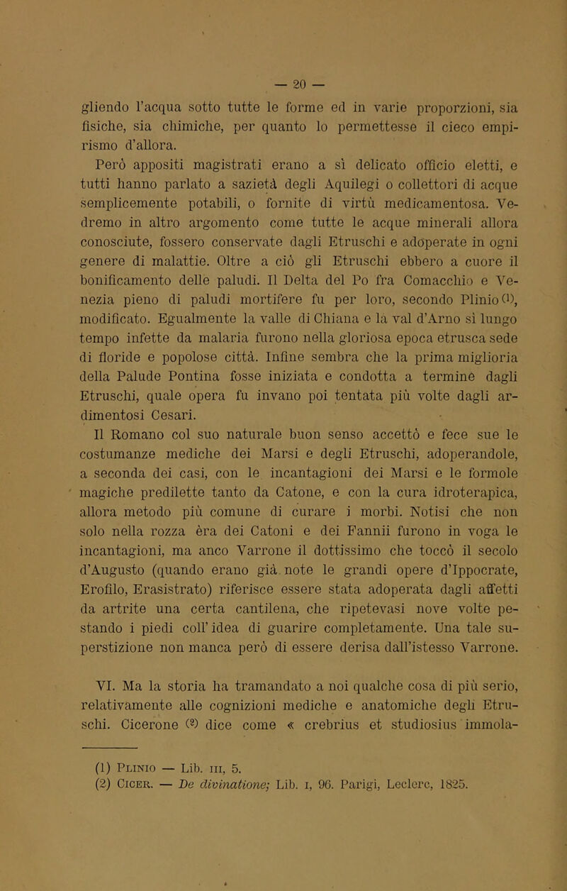 gliendo l’acqua sotto tutte le forme ed in varie proporzioni, sia fisiche, sia chimiche, per quanto lo permettesse il cieco empi- rismo d’allora. Però appositi magistrati erano a sì delicato officio eletti, e tutti hanno parlato a sazietà degli Aquilegi o collettori di acque semplicemente potabili, o fornite di virtù medicamentosa. Ve- dremo in altro argomento come tutte le acque minerali allora conosciute, fossero conservate dagli Etruschi e adoperate in ogni genere di malattie. Oltre a ciò gli Etruschi ebbero a cuore il bonificamento delle paludi. Il Delta del Po fra Cornacchie e Ve- nezia pieno di paludi mortifere fu per loro, secondo Plinio 0), modificato. Egualmente la valle di Chiana e la vai d’Arno sì lungo tempo infette da malaria furono nella gloriosa epoca etnisca sede di floride e popolose città. Infine sembra che la prima miglioria della Palude Pontina fosse iniziata e condotta a termine dagli Etruschi, quale opera fu invano poi tentata più volte dagli ar- dimentosi Cesari. Il Romano col suo naturale buon senso accettò e fece sue le costumanze mediche dei Marsi e degli Etruschi, adoperandole, a seconda dei casi, con le incantagioni dei Marsi e le formole magiche predilette tanto da Catone, e con la cura idroterapica, allora metodo più comune di curare j morbi. Notisi che non solo nella rozza èra dei Catoni e dei Fannii furono in voga le incantagioni, ma anco Varrone il dottissimo che toccò il secolo d’Augusto (quando erano già note le grandi opere d’Ippocrate, Erofìlo, Erasistrato) riferisce essere stata adoperata dagli affetti da artrite una certa cantilena, che ripetevasi nove volte pe- stando i piedi coll’idea di guarire completamente. Una tale su- perstizione non manca però di essere derisa dall’istesso Varrone. VI. Ma la storia ha tramandato a noi qualche cosa di più serio, relativamente alle cognizioni mediche e anatomiche degli Etru- schi. Cicerone (D dice come « crebrius et studiosius immola- li) Plinio — Lib. in, 5. (2) Cicer. — De divinatìone; Lib. i, 96. Parigi, Ledere, 1825.
