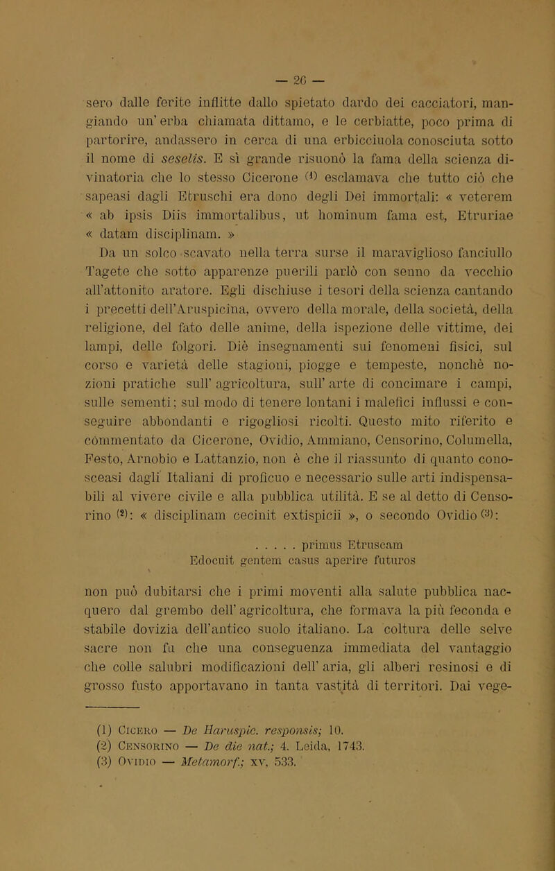 sero dalle ferite inflitte dallo spietato dardo dei cacciatori, man- giando un’ erba chiamata dittamo, e le cerbiatte, poco prima di partorire, andassero in cerca di una erbicciuola conosciuta sotto il nome di seselis. E sì grande risuonò la fama della scienza di- vinatoria che lo stesso Cicerone W esclamava che tutto ciò che sapeasi dagli Etruschi era dono degli Dei immortali: « veterem « ab ipsis Diis immortalibus, ut hominum fama est, Etruriae « datam disciplinam. » Da un solco scavato nella terra surse il maraviglioso fanciullo Tagete che sotto apparenze puerili parlò con senno da vecchio all'attonito aratore. Egli dischiuse i tesori della scienza cantando i precetti dell’Aruspicarla, ovvero della morale, della società, della religione, del fato delle anime, della ispezione delle vittime, dei lampi, delle folgori. Diè insegnamenti sui fenomeni fìsici, sul corso e varietà delle stagioni, piogge e tempeste, nonché no- zioni pratiche sull’ agricoltura, sull’ arte di concimare i campi, sulle sementi; sul modo di tenere lontani i malefìci influssi e con- seguire abbondanti e rigogliosi ricolti. Questo mito riferito e commentato da Cicerone, Ovidio, Ammiano, Censorino, Columella, Festo, Arnobio e Lattanzio, non è che il riassunto di quanto cono- sceasi dagli Italiani di proficuo e necessario sulle arti indispensa- bili al vivere civile e alla pubblica utilità. E se al detto di Censo- rino « disciplinam cecinit extispicii », o secondo Ovidio primus Etruscam Edocuit gentem casus aperire futuros \ non può dubitarsi che i primi moventi alla salute pubblica nac- quero dal grembo dell’ agricoltura, che formava la più feconda e stabile dovizia dell’antico suolo italiano. La coltura delle selve sacre non fu che una conseguenza immediata del vantaggio che colle salubri modificazioni dell' aria, gli alberi resinosi e di grosso fusto apportavano in tanta vastità di territori. Dai vege- ti) Cicero — De Hcimspic. responsis; 10. (2) Censorino — De die nat4. Leida. 1743.