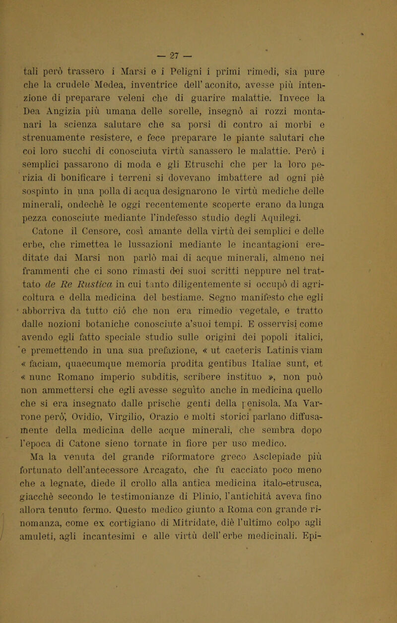 tali però trassero i Marsi e i Pel igni i primi rimedi, sia pure che la crudele Medea, inventrice dell’aconito, avesse più inten- zione di preparare veleni elio di guarire malattie. Invece la Dea Angizia più umana delle sorelle, insegnò ai rozzi monta- nari la scienza salutare che sa porsi di contro ai morbi e strenuamente resistere, e fece preparare le piante salutari che coi loro succhi di conosciuta virtù sanassero le malattie. Però i semplici passarono di moda e gli Etruschi che per la loro pe- rizia di bonificare i terreni si dovevano imbattere ad ogni piè sospinto in una polla di acqua designarono le virtù mediche delle minerali, ondechè le oggi recentemente scoperte erano da lunga pezza conosciute mediante l’indefesso studio degli Aquilegi. Catone il Censore, così amante della virtù dei semplici e delle erbe, che rimettea le lussazioni mediante le incantagioni ere- ditate dai Marsi non parlò mai di acque minerali, almeno nei frammenti che ci sono rimasti dei suoi scritti neppure nel trat- tato de Re Rustica in cui tanto diligentemente si occupò di agri- coltura e della medicina del bestiame. Segno manifesto che egli ■ abbonava da tutto ciò che non era rimedio vegetale, e tratto dalle nozioni botaniche conosciute a’suoi tempi. E osservisi come avendo egli fatto speciale studio sulle origini dei popoli italici, ‘e premettendo in una sua prefazione, «ut caeteris Latinisviam « faciam, quaecumque memoria prodita gentibus Italiae sunt, et « nunc Romano imperio subditis, scribere instituo », non può non ammettersi che egli avesse seguito anche in medicina quello che si era insegnato dalle prische genti della i enisola. Ma Var- rone però’, Ovidio, Virgilio, Orazio e molti storici parlano diffusa- mente della medicina delle acque minerali, che sembra dopo l’epoca di Catone sieno tornate in fiore per uso medico. Ma la venuta del grande riformatore greco Asclepiade più fortunato dell’antecessore Arcagato, che fu cacciato poco meno che a legnate, diede il crollo alla antica medicina italo-etrusca, giacché secondo le testimonianze di Plinio, l’antichità aveva fino allora tenuto fermo. Questo medico giunto a Roma con grande ri- nomanza, come ex cortigiano di Mitridate, diè l’ultimo colpo agli amuleti, agli incantesimi e alle virtù dell’erbe medicinali. Epi-