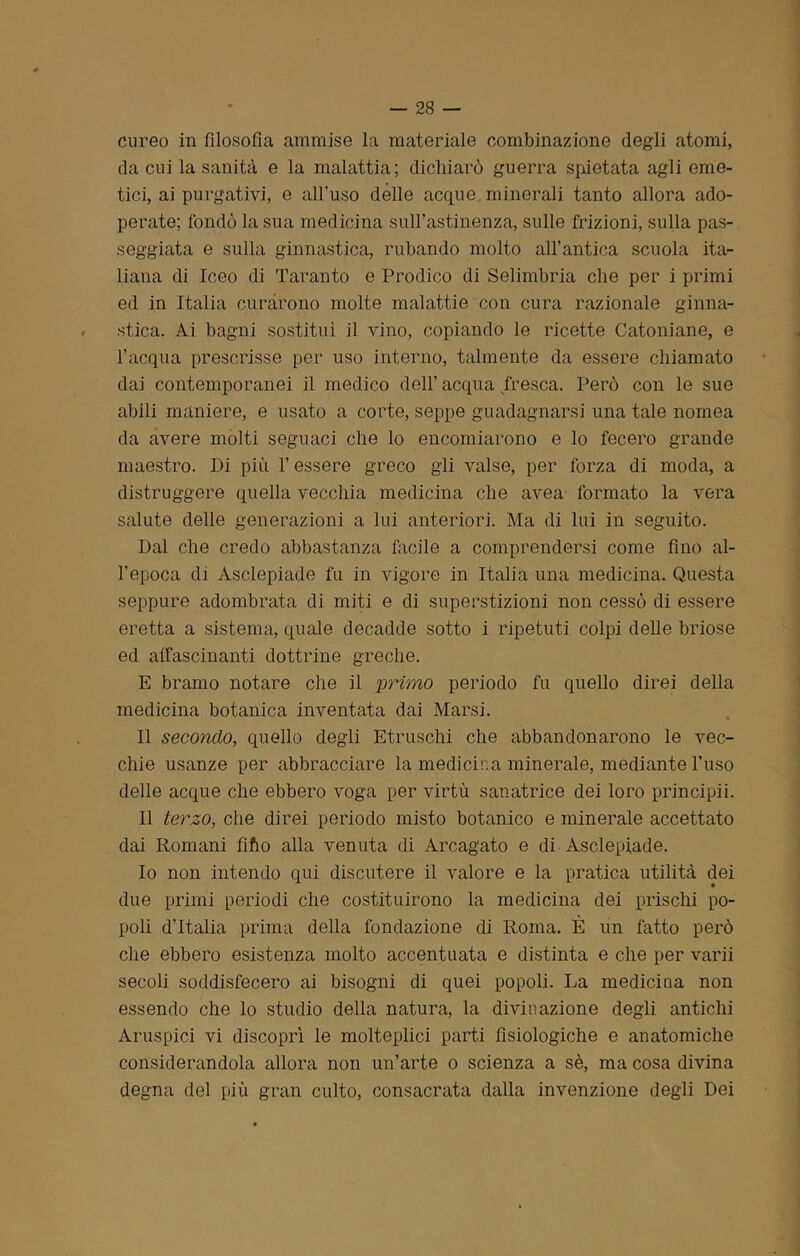 cureo in filosofia ammise la materiale combinazione degli atomi, da cui la sanità e la malattia; dichiarò guerra spietata agli eme- tici, ai purgativi, e all’uso dèlie acque minerali tanto allora ado- perate; fondò la sua medicina sull’astinenza, sulle frizioni, sulla pas- seggiata e sulla ginnastica, rubando molto all’antica scuola ita- liana di Iceo di Taranto e Prodico di Selimbria che per i primi ed in Italia curarono molte malattie con cura razionale ginna- stica. Ai bagni sostituì il vino, copiando le ricette Catoniane, e l’acqua prescrisse per uso interno, talmente da essere chiamato dai contemporanei il medico dell’ acqua fresca. Però con le sue abili maniere, e usato a corte, seppe guadagnarsi una tale nomea da avere molti seguaci che lo encomiarono e lo fecero grande maestro. Di più l’essere greco gli valse, per forza di moda, a distruggere quella vecchia medicina che avea formato la vera salute delle generazioni a lui anteriori. Ma di lui in seguito. Dal che credo abbastanza facile a comprendersi come fino al- l’epoca di Asclepiade fa in vigore in Italia una medicina. Questa seppure adombrata di miti e di superstizioni non cessò di essere eretta a sistema, quale decadde sotto i ripetuti colpi delle briose ed affascinanti dottrine greche. E bramo notare che il 'primo periodo fu quello direi della medicina botanica inventata dai Marsi. Il secondo, quello degli Etruschi che abbandonarono le vec- chie usanze per abbracciare la medicina minerale, mediante l’uso delle acque che ebbero voga per virtù sanatrice dei loro principia Il terzo, che direi periodo misto botanico e minerale accettato dai Romani fifio alla venuta di Arcagato e di Asclepiade. Io non intendo qui discutere il valore e la pratica utilità dei due primi periodi che costituirono la medicina dei prischi po- poli d’Italia prima della fondazione di Roma. È un fatto però che ebbero esistenza molto accentuata e distinta e che per varii secoli soddisfecero ai bisogni di quei popoli. La medicina non essendo che lo studio della natura, la divinazione degli antichi Aruspici vi discoprì le molteplici parti fisiologiche e anatomiche considerandola allora non un’arte o scienza a sè, ma cosa divina degna del più gran culto, consacrata dalla invenzione degli Dei