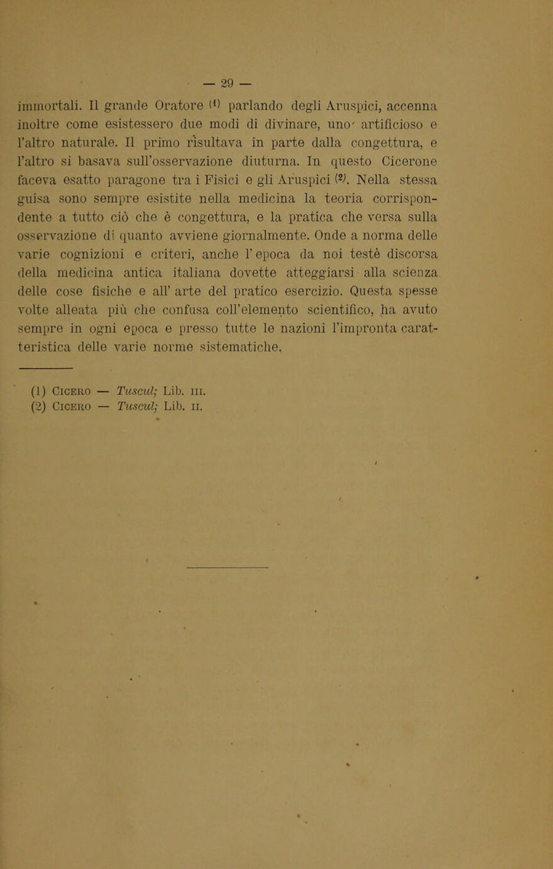 immortali. Il grande Oratore (*) parlando degli Aruspici, accenna inoltre come esistessero due modi di divinare, uno- artificioso e l’altro naturale. Il primo risultava in parte dalla congettura, e l’altro si basava sull’osservazione diuturna. In questo Cicerone faceva esatto paragone tra i Fisici e gii Aruspici W. Nella stessa guisa sono sempre esistite nella medicina la teoria corrispon- dente a tutto ciò che è congettura, e la pratica che versa sulla osservazione di quanto avviene giornalmente. Onde a norma delle varie cognizioni e criteri, anche l’epoca da noi testé discorsa della medicina antica italiana dovette atteggiarsi alla scienza delle cose fìsiche e all’ arte del pratico esercizio. Questa spesse volte alleata più che confusa coll’elemento scientifico, ha avuto sempre in ogni epoca e presso tutte le nazioni l’impronta carat- teristica delle varie norme sistematiche. (1) Cicero — Tuseul; Lib. ni. (2) Cicero — Tuseul; Lib. n.