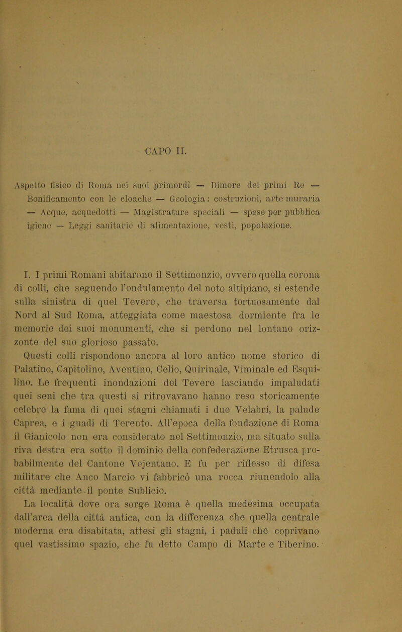 CAPO II. Aspetto tisico di Roma nei suoi primordi — Dimore dei primi Re — Bonilicamento con le cloache — Geologìa: costruzioni, arte muraria — Acque, acquedotti — Magistrature speciali — spese per pubblica igiene — Leggi sanitarie di alimentazione, vesti, popolazione. I. I primi Romani abitarono il Settimonzio, ovvero quella corona di colli, che seguendo l’ondulamento del noto altipiano, si estende sulla sinistra di quel Tevere, che traversa tortuosamente dal Psord al Sud Roma, atteggiata come maestosa dormiente fra le memorie dei suoi monumenti, che si perdono nel lontano oriz- zonte del suo glorioso passato. Questi colli rispondono ancora al loro antico nome storico di Palatino, Capitolino, Aventino, Celio, Quirinale, Viminale ed Esqui- lino. Le frequenti inondazioni del Tevere lasciando impaludati quei seni che tra questi si ritrovavano hanno reso storicamente celebre la fama di quei stagni chiamati i due Velabri, la palude Caprea, e i guadi di Terento. All’epoca della fondazione di Roma il Gianicolo non era considerato nel Settimonzio, ma situato sulla riva destra era sotto il dominio della confederazione Etnisca pro- babilmente del Cantone Vejentano. E fu per riflesso di difesa militare che Anco Marcio vi fabbricò una rocca riunendolo alla città mediante.il ponte Sublicio. La località dove ora sorge Roma è quella medesima occupata dall’area della città antica, con la differenza che quella centrale moderna era disabitata, attesi gii stagni, i paduli che coprivano quel vastissimo spazio, che fu detto Campo di Marte e Tiberino.