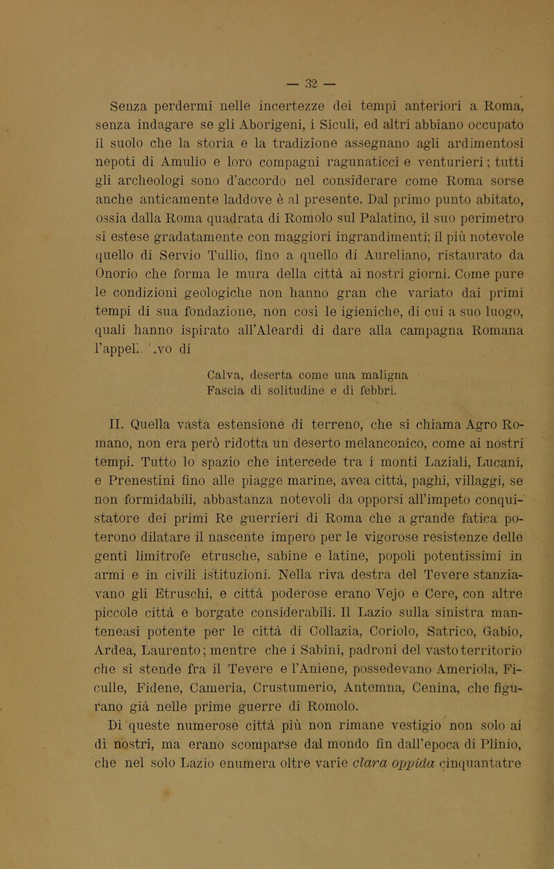 Senza perdermi nelle incertezze dei tempi anteriori a Roma, senza indagare se gli Aborigeni, i Siculi, ed altri abbiano occupato il suolo che la storia e la tradizione assegnano agli ardimentosi nepoti di Amulio e loro compagni ragunaticci e venturieri ; tutti gli archeologi sono d’accordo nel considerare come Roma sorse anche anticamente laddove è al presente. Dal primo punto abitato, ossia dalla Roma quadrata di Romolo sul Palatino, il suo perimetro si estese gradatamente con maggiori ingrandimenti; il più notevole quello di Servio Tullio, fino a quello di Aureliano, ristaurato da Onorio che forma le mura della città ai nostri giorni. Come pure le condizioni geologiche non hanno gran che variato dai primi tempi di sua fondazione, non così le igieniche, di cui a suo luogo, quali hanno ispirato all’Aleardi di dare alla campagna Romana l’appelì Avo di Calva, deserta come una maligna Fascia di solitudine e di febbri. II. Quella vasta estensione di terreno, che si chiama Agro Ro- mano, non era però ridotta un deserto melanconico, come ai nostri tempi. Tutto lo spazio che intercede tra i monti Laziali, Lucani, e Prenestini fino alle piagge marine, avea città, paghi, villaggi, se non formidabili, abbastanza notevoli da opporsi all’impeto conqui- statore dei primi Re guerrieri di Roma che a grande fatica po- terono dilatare il nascente impero per le vigorose resistenze delle genti limitrofe etnische, sabine e latine, popoli potentissimi in armi e in civili istituzioni. Nella riva destra del Tevere stanzia- vano gli Etruschi, e città poderose erano Yejo e Cere, con altre piccole città e borgate considerabili. Il Lazio sulla sinistra man- teneasi potente per le città di Collazia, Coriolo, Satrico, Gabio, Ardea, Laurento; mentre che i Sabini, padroni del vasto territorio che si stende fra il Tevere e l’Amene, possedevano Ameriola, Fi- culle, Fidene, Cameria, Crustumerio, Anteluna, Cenina, che figu- rano già nelle prime guerre di Romolo. Di queste numerose città più non rimane vestigio non solo ai dì nostri, ma erano scomparse dal mondo fin dall’epoca di Plinio, die nel solo Lazio enumera oltre varie clava oppida cìnquantatre