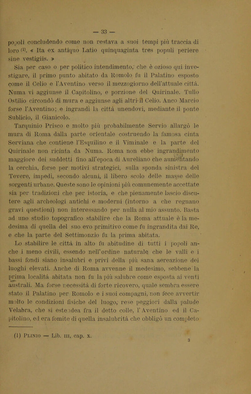 popoli concludendo come non restava a suoi tempi più traccia di loro (l). « Ita ex antiquo Latio quinquaginta tres popoli periere sine vestigiis. » Sia per caso o per politico intendimento,' che è ozioso qui inve- stigare, il primo punto abitato da Romolo fu il Palatino esposto come il Celio e l’Aventino verso il mezzogiorno dell’attuale città. Ninna vi aggiunse il Capitolino, e porzione del Quirinale. Tulio Ostilio circondò di mura e aggiunse agli altri-il Celio. Anco Marcio forse l’Aventino; e ingrandì la città unendovi, mediante il ponte Sublicio, il Oianicolo. Tarquinio Prisco e molto più probabilmente Servio allargò le mura di Roma dalla parte orientale costruendo la famosa cinta Serviana che contiene l’Bsquilino e il Viminale e la parte del Quirinale non ricinta da Numa. Roma non ebbe ingrandimento maggiore dei suddetti fino all’epoca di Aureliano che aumentando la cerchia, forse per motivi strategici, sulla sponda sinistra del Tevere, impedì, secondo alcuni, il libero scolo delle masse delle sorgenti urbane. Queste sono le opinioni più comunemente accettate sia per tradizioni che per istoria, e che pienamente lascio discu- tere agli archeologi antichi e moderni (intorno a che regnano gravi questioni) non interessando per nulla al mio assunto. Basta ad uno studio topografico stabilire che la Roma attuale è la me- desima di quella del suo evo primitivo come fu ingrandita dai Re, e che la parte del Settimonzio fu la prima abitata. Lo stabilire le città in alto fu abitudine di tutti i popoli an- che i meno civili, essendo nell’ordine naturale che le valli e i bassi fondi siano insalubri e privi della più sana aereazione dei luoghi elevati. Anche di Roma avvenne il medesimo, sebbene la prima località abitata non fu la più salubre come esposta ai venti australi. Ma forse necessità di forte ricovero, quale sembra essere stato il Palatino per Romolo e i suoi compagni, non fece avvertir malto le condizioni fìsiche del luogo, rese peggiori dalla palude Velabra, che si este idea fra il detto colle, l’Aventino ed il Ca- pitolino, ed era fomite di quella insalubrità che obbligò un completo (1) Piamo — Lib. ni, cap. x. 3