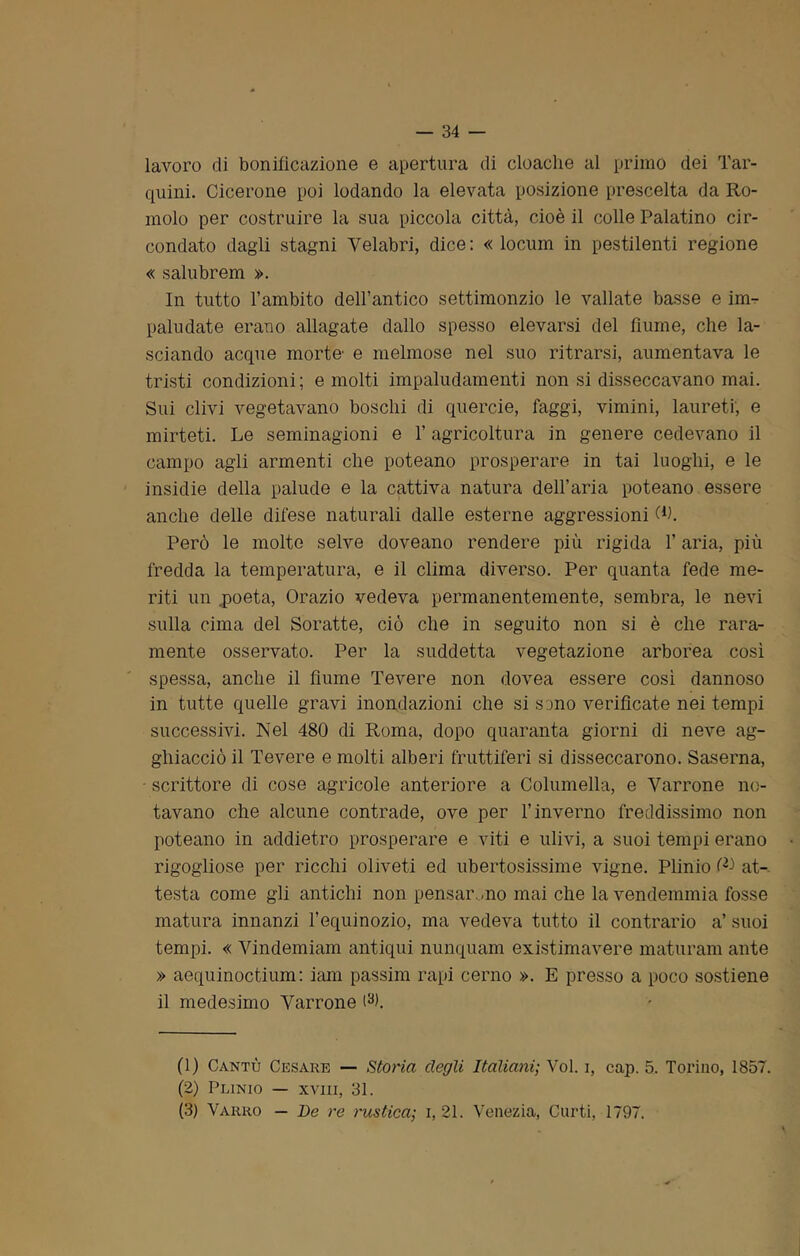 lavoro di bonificazione e apertura di cloache al primo dei Tar- quini. Cicerone poi lodando la elevata posizione prescelta da Ro- molo per costruire la sua piccola città, cioè il colle Palatino cir- condato dagli stagni Yelabri, dice: « locum in pestilenti regione « salubrem ». In tutto l’ambito dell’antico settimonzio le vallate basse e im- paludate erano allagate dallo spesso elevarsi del fiume, che la- sciando acque morte- e melmose nel suo ritrarsi, aumentava le tristi condizioni; e molti impaludamenti non si disseccavano mai. Sui clivi vegetavano boschi di quercie, faggi, vimini, laureti, e mirteti. Le seminagioni e 1’ agricoltura in genere cedevano il campo agli armenti che poteano prosperare in tai luoghi, e le insidie della palude e la cattiva natura dell'aria poteano essere anche delle difese naturali dalle esterne aggressioni W. Però le molto selve doveano rendere più rigida l’aria, più fredda la temperatura, e il clima diverso. Per quanta fede me- riti un .poeta, Orazio vedeva permanentemente, sembra, le nevi sulla cima del Soratte, ciò che in seguito non si è che rara- mente osservato. Per la suddetta vegetazione arborea così spessa, anche il fiume Tevere non dovea essere così dannoso in tutte quelle gravi inondazioni che si sono verificate nei tempi successivi. Nel 480 di Roma, dopo quaranta giorni di neve ag- ghiacciò il Tevere e molti alberi fruttiferi si disseccarono. Saserna, - scrittore di cose agricole anteriore a Columella, e Yarrone no- tavano che alcune contrade, ove per l’inverno freddissimo non poteano in addietro prosperare e viti e ulivi, a suoi tempi erano rigogliose per ricchi oliveti ed ubertosissime vigne. Plinio W at- testa come gli antichi non pensarono mai che la vendemmia fosse matura innanzi l’equinozio, ma vedeva tutto il contrario a’ suoi tempi. « Vindemiam antiqui nunquam existimavere maturam ante » aequinoctium: iam passim rapi cerno ». E presso a poco sostiene il medesimo Yarrone (1) Cantò Cesare — Storia degli Italiani; Voi. i, cap. 5. Torino, 1857. (2) Plinio — xvm, 31. (3) Varrò — De re rustica; i, 21. Venezia, Curti, 1797.