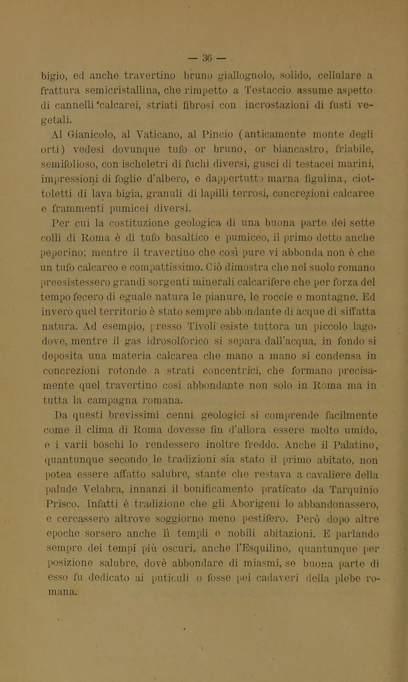 bigio, ed anche travertino bruno giallognolo, solido, cellulare a frattura semicristallina, che rimpetto a Testaccio assume aspetto di cannelli ‘calcarei, striati fibrosi con incrostazioni di fusti ve- getali. Al Gianicolo, al Vaticano, al Pincio (anticamente monte degli orti) vedesi dovunque tufo or bruno, or biancastro, friabile, semifolioso, con ischeletrì di fuchi diversi, gusci di testacei marini, impressioni di foglie d’albero, e dappertutto marna figulina, ciot- toletti di lava bigia, granuli di lapilli terrosi, concrezioni calcaree e frammenti pumicei diversi. Per cui la costituzione geologica di una buona parte dei sette colli di Roma è di tufo basaltico e pumiceo, il primo detto anche peperino; mentre il travertino che così pure vi abbonda non è che un tufo calcareo e compattissimo. Ciò dimostra che nel suolo romano preesistessero grandi sorgenti minerali calcarifere che per forza del tempo fecero di eguale natura le pianure, le roccie e montagne. Ed invero quel territorio è stato sempre abbondante di acque di siffatta natura. Ad esempio, presso Tivoli'esiste tuttora un piccolo lago» dove, mentre il gas idrosolforicò si separa dall’acqua, in fondo si deposita una materia calcarea che mano a mano si condensa in concrezioni rotonde a strati concentrici, che formano precisa- mente quel travertino così abbondante non solo in Roma ma in tutta la campagna romana. Da questi brevissimi cenni geologici si comprende facilmente come il clima di Roma dovesse fin d’allora essere molto umido, e i varii boschi lo rendessero inoltre freddo. Anche il Palatino, quantunque secondo le tradizioni sia stato il primo abitato, non potea essere affatto salubre, stante che restava a cavaliere della palude Velabra, innanzi il bonificamento praticato da Tarquinio Prisco. Infatti è tradizione che gli Aborigeni lo abbandonassero, e cercassero altrove soggiorno meno pestifero. Però dopo altre epoche sorsero anche lì templi e nobili abitazioni. E parlando sempre dei tempi più oscuri, anche l’Esquilino, quantunque per posizione salubre, dovè abbondare di miasmi, se buona parte di esso fu dedicato ai putidi!i o fosse pei cadaveri della plebe ro- mana. \