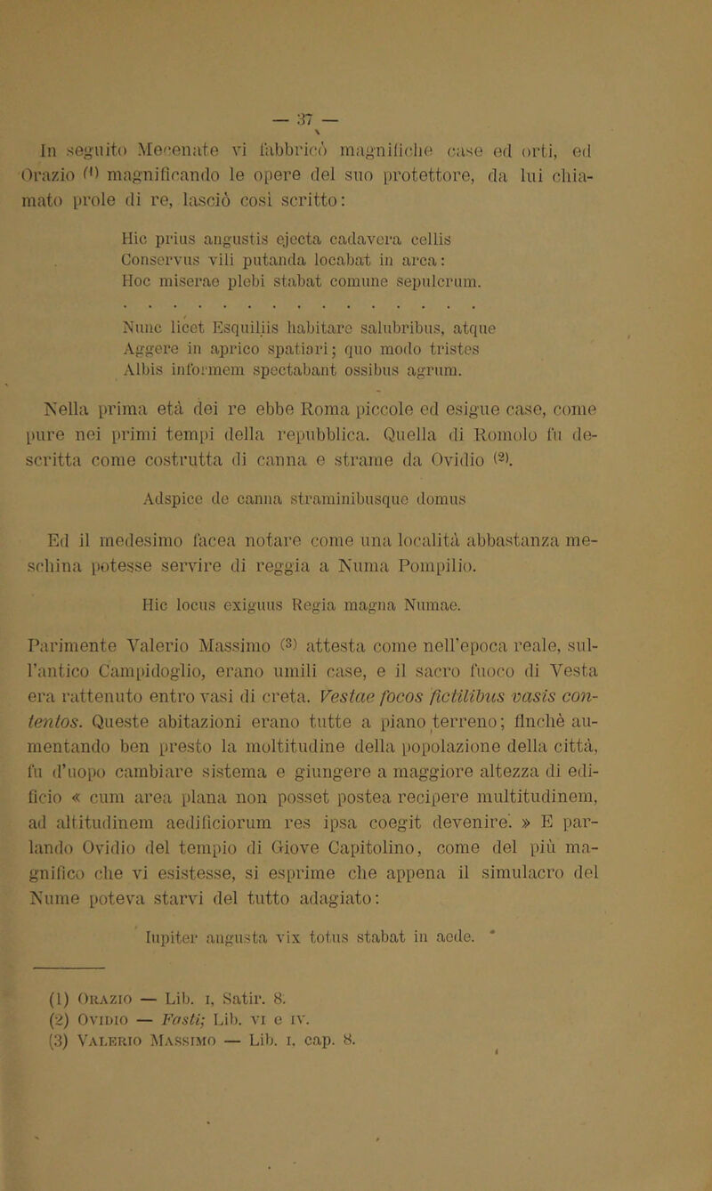Orazio magnificando le opere del suo protettore, da lui chia- mato prole di re, lasciò così scritto: Hic prius angustis ejccta cada vera cellis Conservus vili potando, locabat in arca : Hoc miserae plebi stabat comune sepulcrum. Nane licet Esquiliis habitare salubribus, atque Aggere in aprico spatiari; quo modo tristes Albis informem spectabant ossibus agrum. Nella prima età dei re ebbe Roma piccole ed esigue case, come pure nei primi tempi della repubblica. Quella di Romolo fu de- scritta come costrutta di canna e strame da Ovidio O). Adspice de canna straminibusque domus Ed il medesimo Iacea notare come una località abbastanza me- schina potesse servire di reggia a Numa Pompilio. Hic locus exiguus Regia magna Nuraae. Parimente Valerio Massimo 0) attesta come nell’epoca reale, sul- l’antico Campidoglio, erano umili case, e il sacro fuoco di Vesta era rattenuto entro vasi di creta. Vestae focos ftctilibas vasis con- tentos. Queste abitazioni erano tutte a piano terreno; finché au- mentando ben presto la moltitudine della popolazione della città, fu d’uopo cambiare sistema e giungere a maggiore altezza di edi- ficio « cum area plana non posset postea recipere multitudinem, ad altitudinem aedificiorum res ipsa coegit devenire'. » E par- lando Ovidio del tempio di Giove Capitolino, come del più ma- gnifico che vi esistesse, si esprime che appena il simulacro del Nume poteva starvi del tutto adagiato: Iupiter angusta vix totus stabat in aedo. (1) Orazio — Lib. i, Satir. 8. (2) Ovidio — Fosti; Lib. vi e iv. (3) Valerio Massimo — Lib. i, cap. 8. i