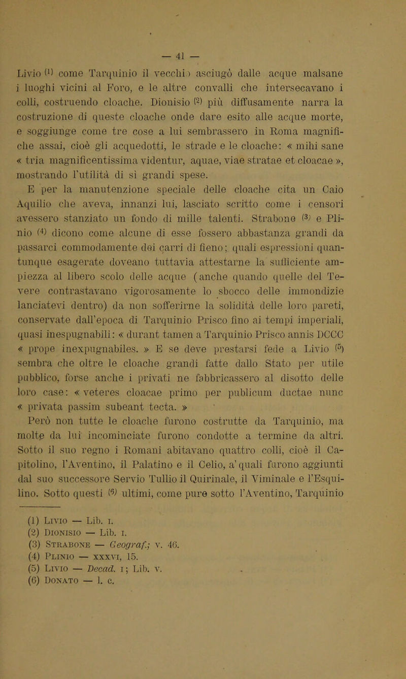 Livio (■) come Tarquinio il vecchi > asciugò dalle acque malsane i luoghi vicini al Foro, e le altre convalli che intersecavano i colli, costruendo cloache. Dionisio (1 2) più diffusamente narra la costruzione di queste cloache onde dare esito alle acque morte, e soggiunge come tre cose a lui sembrassero in Roma magnifi- che assai, cioè gli acquedotti, le strade e le cloache: « mihi sane « tria magnificentissima videntur, aquae, viae stratae et cloacae », mostrando l’utilità di si grandi spese. E per la manutenzione speciale delle cloache cita un Caio Aquilio che aveva, innanzi lui, lasciato scritto come i censori avessero stanziato un fondo di mille talenti. Strabene l3 4-> e Pli- nio W dicono come alcune di esse fossero abbastanza grandi da passarci commodamente dei carri di fieno; quali espressioni quan- tunque esagerate doveano tuttavia attestarne la sufficiente am- piezza al libero scolo delle acque (anche quando quelle del Te- vere contrastavano vigorosamente lo sbocco delle immondizie lanciatevi dentro) da non sofferirne la solidità delle loro pareti, conservate dall’epoca di Tarquinio Prisco fino ai tempi imperiali, quasi inespugnabili: « durant tamen a Tarquinio Prisco annis DCCC « prope inexpugnabiles. » E se deve prestarsi fede a Livio <5) sembra che oltre le cloache grandi fatte dallo Stato per utile pubblico, forse anche i privati ne fabbricassero al disotto delle loro case: « veteres cloacae primo per publicum ductae nunc « privata passim subeant tecta. » Però non tutte le cloache furono costrutte da Tarquinio, ma molte da lui incominciate furono condotte a termine da altri. Sotto il suo regno i Romani abitavano quattro colli, cioè il Ca- pitolino, l’Aventino, il Palatino e il Celio, a’ quali furono aggiunti dal suo successore Servio Tullio il Quirinale, il Viminale e l’Esqui- lino. Sotto questi Ch ultimi, come pure sotto l’Aventino, Tarquinio (1) Livio — Lib. i. (2) Dionisio — Lib. i. (3) Strabone — Geograf.; v. 46. (4) Plinio — xxxvi, 15. (5) Livio — Decad. i ; Lib. v. (G) Donato — 1. c.