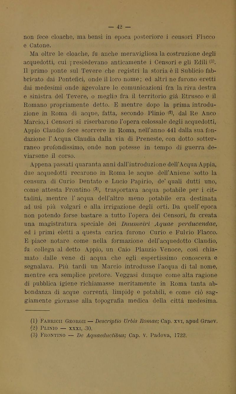 e Catone. Ma oltre le cloache, fu anche meravigliosa la costruzione degli acquedotti, cui presiedevano anticamente i Censori e gli Edili (]). Il primo ponte sul Tevere che registri la storia è il Sublicio fab- bricato dai Pontefici, onde il loro nome; ed altri ne furono eretti dai medesimi onde agevolare le comunicazioni fra la riva destra e sinistra del Tevere, o meglio fra il territorio già Etrusco e il Romano propriamente detto. E mentre dopo la prima introdu- zione in Roma di acque, fatta, secondo Plinio (1 2>, dal Re Anco Marcio, i Censori si riserbarono l’opera colossale degli acquedotti, Appio Claudio fece scorrere in Roma, nell’anno 441 dalla sua fon- dazione V Acqua Claudia dalla via di Preneste, con dotto sotter- raneo profondissimo, onde non potesse in tempo di guerra de- viarsene il corso. Appena passati quaranta anni dall’introduzione dell’Acqua Appia, due acquedotti recarono in Roma le acque dell’Amene sotto la censura di Curio Dentato e Lucio Papirio, de’ quali dutti uno, come attesta Frontino (3->, trasportava acqua potabile per i cit- tadini, mentre l’acqua dell’altro meno potabile era destinata ad usi più volgari e alla irrigazione degli orti. Da quell’epoca non potendo forse bastare a tutto l’opera dei Censori, fu creata una magistratura speciale dei Duumviri Aquae perciucendae, ed i primi eletti a questa carica furono Curio e Fui rio Fiacco. E piace notare come nella formazione dell’acquedotto Claudio, fu collega al detto Appio, un Caio Plauzio Venoce, così chia- mato dalle vene di acqua che egli espertissimo conosceva e segnalava. Più tardi un Marcio introdusse l’acqua di tal nome, mentre era semplice pretore. Yeggasi dunque come alta ragione di pubblica igiene richiamasse meritamente in Roma tanta ab- bondanza di acque correnti, limpida e potabili, e come ciò sag- giamente giovasse alla topografia medica della città medesima. (1) Fabricii Georgii — Descript io Urbis Romae; Gap. xvi, apud Graev. (2) Plinio — xxxi, -30. (3) Frontino — De Aqucieductibus; Cap. V. Padova, 1722.