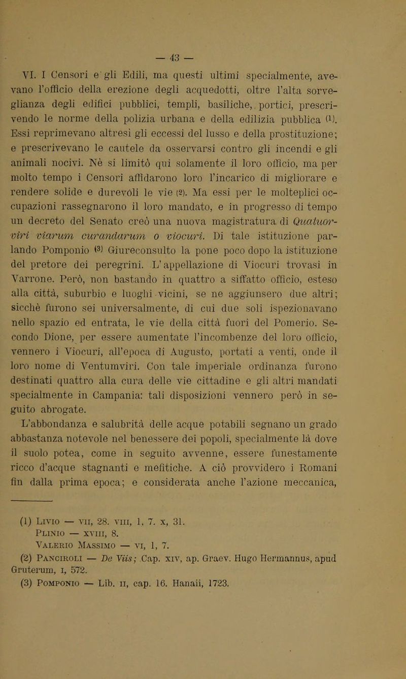 VI. I Censori e gli Edili, ma questi ultimi specialmente, ave- vano l’officio della erezione degli acquedotti, oltre l’alta sorve- glianza degli edifici pubblici, templi, basiliche, portici, prescri- vendo le norme della polizia urbana e della edilizia pubblica (D. Essi reprimevano altresì gli eccessi del lusso e della prostituzione; e prescrivevano le cautele da osservarsi contro gli incendi e gli animali nocivi. Nè si limitò qui solamente il loro officio, ma per molto tempo i Censori affidarono loro l’incarico di migliorare e rendere solide e durevoli le vie (2). Ma essi per le molteplici oc- cupazioni rassegnarono il loro mandato, e in progresso di tempo un decreto del Senato creò una nuova magistratura di Quatuoì'- viri viarum curandarum o viocuri. Di tale istituzione par- lando Pomponio W Giureconsulto la pone poco dopo la istituzione del pretore dei peregrini. L’appellazione di Viocuri trovasi in Marrone. Però, non bastando in quattro a siffatto officio, esteso alla città, suburbio e luoghi vicini, se ne aggiunsero due altri; sicché furono sei universalmente, di cui due soli ispezionavano nello spazio ed entrata, le vie della città fuori del Pomerio. Se- condo Dione, per essere aumentate l’incombenze del loro officio, vennero i Viocuri, all’epoca di Augusto, portati a venti, onde il loro nome di Ventumviri. Con tale imperiale ordinanza furono destinati quattro alla cura delle vie cittadine e gli altri mandati specialmente in Campania: tali disposizioni vennero però in se- guito abrogate. L'abbondanza e salubrità delle acque potabili segnano un grado abbastanza notevole nel benessere dei popoli, specialmente là dove il suolo potea, come in seguito avvenne, essere funestamente ricco d’acque stagnanti e mefitiche. A ciò provvidero i Romani fin dalla prima epoca; e considerata anche l’azione meccanica, (1) Livio — vii, 28. vm, 1, 7. x, 31. Plinio — xvm, 8. Valerio Massimo — vi, 1, 7. (2) Panciroli — De Viis; Cap. xiv, ap. Graev. Hugo Hermannus, apud Gruterum, i, 572. (3) Pomponio — Lib. ii, cap. 16. Hanaii, 1723.