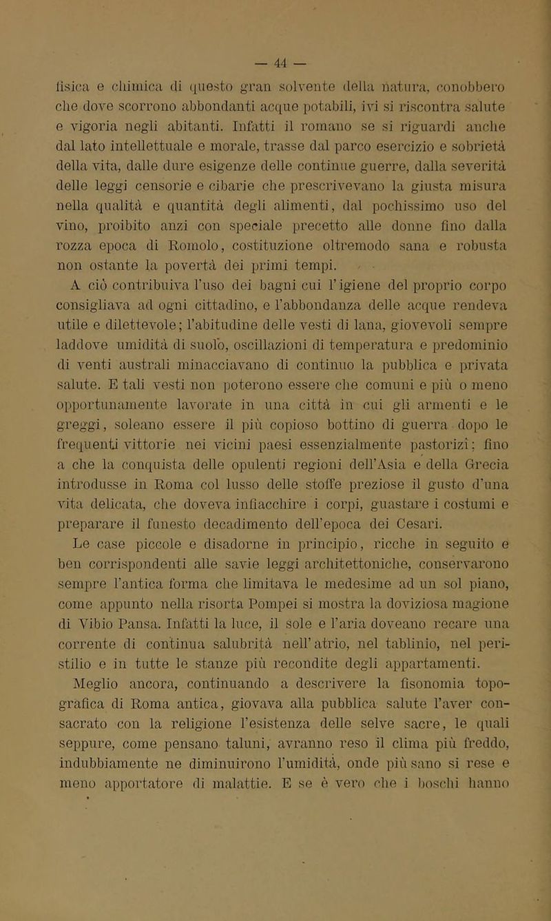 lisica e chimica di questo gran solvente della natura, conobbero che dove scorrono abbondanti acque potabili, ivi si riscontra salute e vigoria negli abitanti. Inflitti il romano se si riguardi anche dal lato intellettuale e morale, trasse dal parco esercizio e sobrietà della vita, dalle dure esigenze delle continue guerre, dalla severità delle leggi censorie e cibarie che prescrivevano la giusta misura nella qualità e quantità degli alimenti, dal pochissimo uso del vino, proibito anzi con speciale precetto alle donne fino dalla rozza epoca di Romolo, costituzione oltremodo sana e robusta non ostante la povertà dei primi tempi. A ciò contribuiva l’uso dei bagni cui l’igiene del proprio corpo consigliava ad ogni cittadino, e l’abbondanza delle acque rendeva utile e dilettevole; l’abitudine delle vesti di lana, giovevoli sempre laddove umidità di suolo, oscillazioni di temperatura e predominio di venti australi minacciavano di continuo la pubblica e privata salute. E tali vesti non poterono essere che comuni e più o meno opportunamente lavorate in una città in cui gli armenti e le greggi, solcano essere il più copioso bottino di guerra dopo le frequenti vittorie nei vicini paesi essenzialmente pastorizi; fino a che la conquista delle opulenti regioni dell’Asia e della Grecia introdusse in Roma col lusso delle stoffe preziose il gusto d’una vita delicata, che doveva infiacchire i corpi, guastare i costumi e preparare il funesto decadimento dell'epoca dei Cesari. Le case piccole e disadorne in principio, ricche in seguito e ben corrispondenti alle savie leggi architettoniche, conservarono sempre l’antica forma che limitava le medesime ad un sol piano, come appunto nella risorta Pompei si mostra la doviziosa magione di Yibio Pausa. Infatti la luce, il sole e l’aria doveano recare una corrente di continua salubrità nell’ atrio, nel tablinio, nel peri- stilio e in tutte le stanze più recondite degli appartamenti. Meglio ancora, continuando a descrivere la fìsonomia topo- grafica di Roma antica, giovava alla pubblica salute l’aver con- sacrato con la religione l’esistenza delle selve sacre, le (inali seppure, come pensano taluni, avranno reso il clima più freddo, indubbiamente ne diminuirono l’umidità, onde più sano si rese e meno apportatore di malattie. E se è vero che i boschi hanno