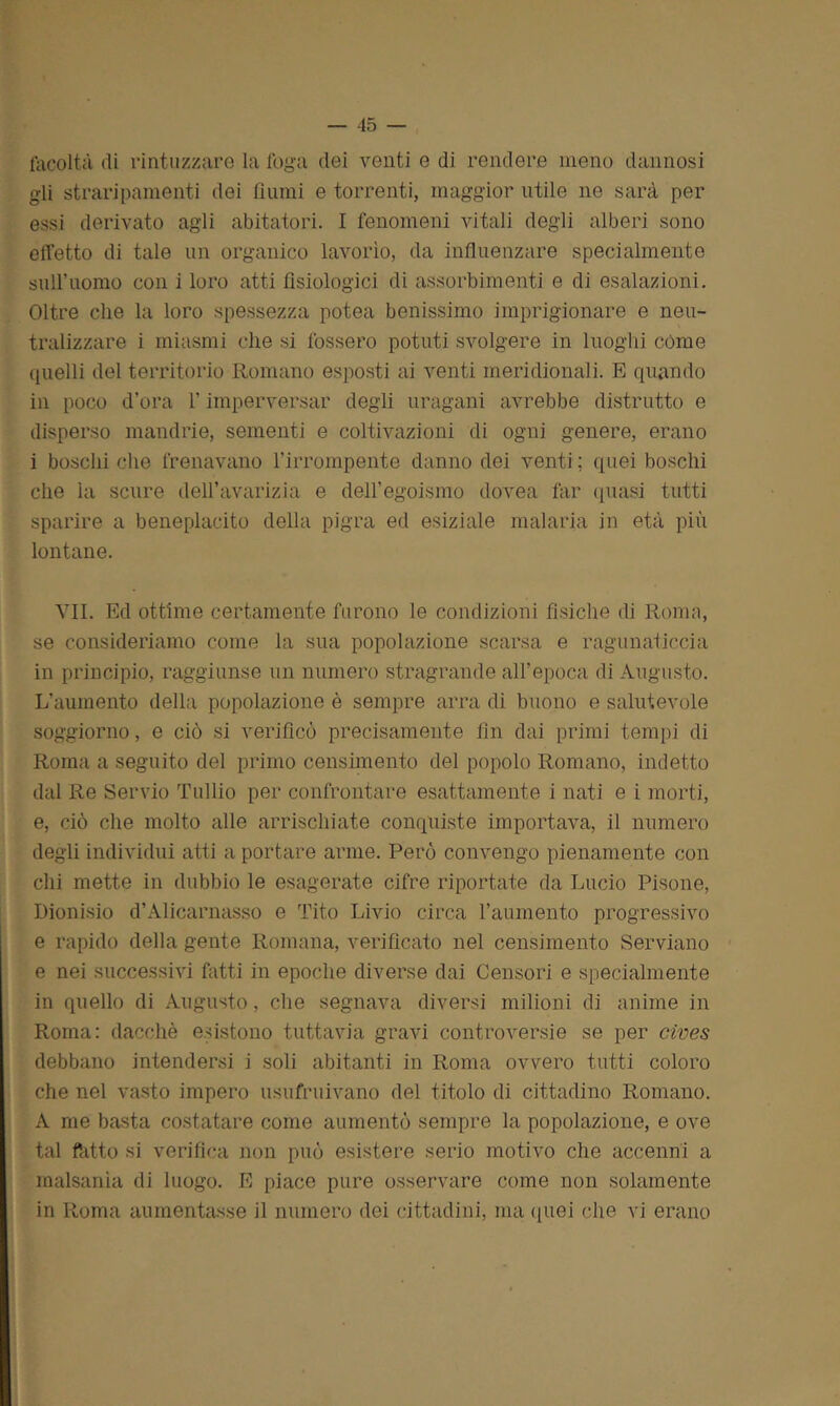 facoltà di rintuzzare la foga dei venti e di rendere meno dannosi gli straripamenti dei fiumi e torrenti, maggior utile ne sarà per essi derivato agli abitatori. I fenomeni vitali degli alberi sono effetto di tale un organico lavorìo, da influenzare specialmente suiruomo con i loro atti fisiologici di assorbimenti e di esalazioni. Oltre che la loro spessezza potea benissimo imprigionare e neu- tralizzare i miasmi che si fossero potuti svolgere in luoghi cóme quelli del territorio Romano esposti ai venti meridionali. E quando in poco d'ora l’imperversar degli uragani avrebbe distrutto e disperso mandrie, sementi e coltivazioni di ogni genere, erano i boschi che frenavano l’irrompente danno dei venti ; quei boschi che la scure dell’avarizia e dell’egoismo dovea far quasi tutti sparire a beneplacito della pigra ed esiziale malaria in età più lontane. VII. Ed ottime certamente furono le condizioni fisiche di Roma, se consideriamo come la sua popolazione scarsa e ragunaticcia in principio, raggiunse un numero stragrande all’epoca di Augusto. L'aumento della popolazione è sempre arra di buono e salutevole soggiorno, e ciò si verificò precisamente fin dai primi tempi di Roma a seguito del primo censimento del popolo Romano, indetto dal Re Servio Tullio per confrontare esattamente i nati e i morti, e, ciò che molto alle arrischiate conquiste importava, il numero degli individui atti a portare arme. Però convengo pienamente con chi mette in dubbio le esagerate cifre riportate da Lucio Pisone, Dionisio d’Alicarnasso e Tito Livio circa l’aumento progressivo e rapido della gente Romana, verificato nel censimento Serviano e nei successivi fatti in epoche diverse dai Censori e specialmente in quello di Augusto, che segnava diversi milioni di anime in Roma: dacché esistono tuttavia gravi controversie se per cives debbano intendersi i soli abitanti in Roma ovvero tutti coloro che nel vasto impero usufruivano del titolo di cittadino Romano. A me basta costatare come aumentò sempre la popolazione, e ove tal ftitto si verifica non può esistere serio motivo che accenni a malsanìa di luogo. E piace pure osservare come non solamente in Roma aumentasse il numero dei cittadini, ma quei che vi erano