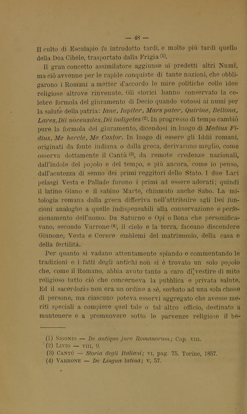 Il culto eli Esculapio fu introdotto tardi, e molto più tardi quello della Dea Cibele, trasportato dalla FrigiaG). Il gran concetto assimilatore aggiunse ai predetti altri Numi, ma ciò avvenne per le rapide conquiste di tante nazioni, che obbli- garono i Romani a metter d’accordo le mire politiche colle idee religiose altrove rinvenute. Gli storici hanno conservato la ce- lebre formola del giuramento di Decio quando votossi ai numi per la salute della patria: lane, Iupiler, Marspater, Quirine, Bellona, Lares, Dii novensiles,Dii indigetes f1 2 3 4>. In progresso di tempo cambiò pure la formola del giuramento, dicendosi in luogo di Medius Fi- dtuSs Me liercle. Me Castor. In luogo di essere gli Iddìi romani, originati da fonte indiana o dalla greca, derivarono meglio, come osserva dottamente il Cantò db, da remote credenze nazionali, dall’indole del popolo e del tempo, e più ancora, come io penso, dall’acutezza di senno dei primi reggitori dello Stato. I due Lari pelasgi Vesta e Pallade furono i primi ad essere adorati ; quindi il latino Giano e il sabino Marte, chiamato anche Sabo. La mi- tologia romana dalla greca differiva nell’attribuire agli Dei fun- zioni analoghe a quelle indispensabili alla conservazione e perfe- zionamento dell’uomo. Da Saturno e Opi o Bona che personifica- vano, secondo VarroneG), il cielo e la terra, faceano discendere Giunone, Vesta e Cerere emblemi del matrimonio, della casa e della fertilità. Per quanto si vadano attentamente spiando e commentando le tradizioni e i fatti degli antichi non si è trovato un solo popolo che, come il Romano, abbia avuto tanto a caro di]vestire di mito religioso tutto ciò che concerneva la pubblica e privata salute. Ed il sacerdozio non era un ordine a sè, serbato ad una sola classe di persone, ma ciascuno poteva esservi aggregato che avesse me- riti speciali a compiere quel tale o tal altro officio, destinato a mantenere e a promuovere sotto le parvenze religiose il be- (1) Sigonio — De antiquo jure Romanorum ; Cap. vm. (2) Livio — vili, 9. (3) Cantò — Storia degli Italiani; vi, pag. 75. Torino, 1857. (4) Varrone — De Lingua latina; v, 57.