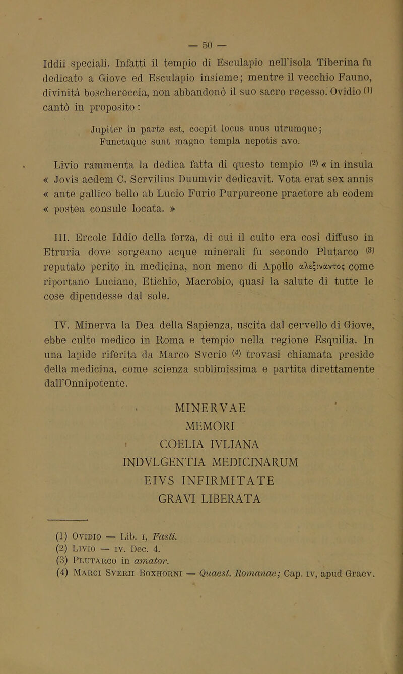 Iddìi speciali. Infatti il tempio di Esculapio nell’isola Tiberina fu dedicato a Giove ed Esculapio insieme; mentre il vecchio Fauno, divinità boschereccia, non abbandonò il suo sacro recesso. Ovidio (>) cantò in proposito : Jupiter in parte est, coepit locus unus utrumque; Functaque sunt magno tempia nepotis avo. Livio rammenta la dedica fatta di cpiesto tempio <1 2 3 4) « in insula « Jovis aedem C. Servilius Duumvir dedicavit. Vota erat sexannis « ante gallico bello ab Lucio Furio Purpureone praetore ab eodem « postea consule locata. » III. Ercole Iddio della forza, di cui il culto era così diffuso in Etruria dove sorgeano acque minerali fu secondo Plutarco reputato perito in medicina, non meno di Apollo aXe^.vocvTo? come riportano Luciano, Etichio, Macrobio, quasi la salute di tutte le cose dipendesse dal sole. IV. Minerva la Dea della Sapienza, uscita dal cervello di Giove, ebbe culto medico in Roma e tempio nella regione Esquilia. In una lapide riferita da Marco Sverio O) trovasi chiamata preside della medicina, come scienza sublimissima e partita direttamente dall’Onnipotente. MINERVAE MEMORI COELIA IVLIANA INDVLGENTIA MEDICINARUM EIVS INFIRMITATE GRAVI LIBERATA (1) Ovidio — Lib. i, Fasti. (2) Livio — iv. Dee. 4. (3) Plutarco in amator. (4) Marci Sverii Boxhorni — Quaesl. Romanae; Cap. iv, apud Graev.