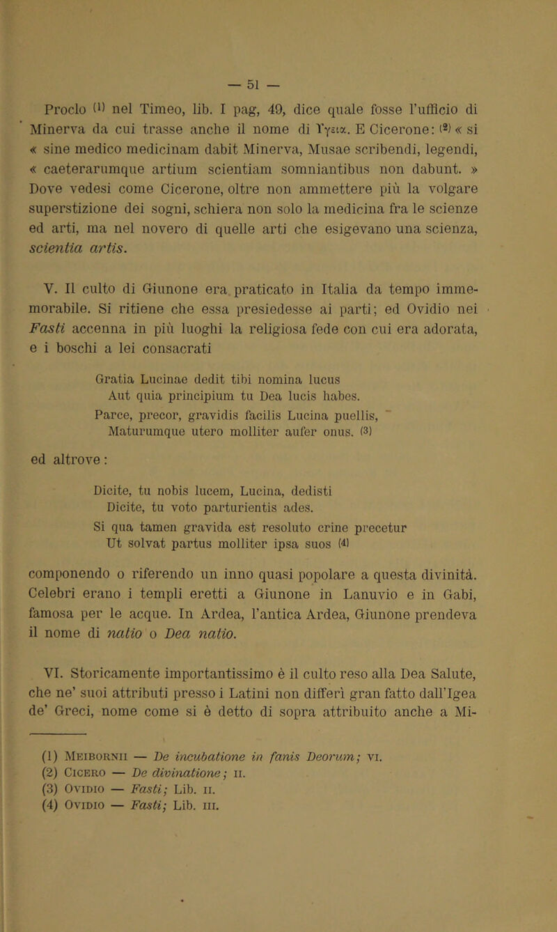 Proclo 9) nel Timeo, lib. I pag, 49, dice quale fosse l’ufficio di Minerva da cui trasse anche il nome di Yycix. E Cicerone: (* 2 3 4) « si « sine medico medicinam dabit Minerva, Musae scribendi, legendi, « caeterarumque artium scientiam somniantibus non dabunt. » Dove vedesi come Cicerone, oltre non ammettere più la volgare superstizione dei sogni, schiera non solo la medicina fra le scienze ed arti, ma nel novero di quelle arti che esigevano una scienza, scientia artìs. V. Il culto di Giunone era praticato in Italia da tempo imme- morabile. Si ritiene che essa presiedesse ai parti; ed Ovidio nei Fasti accenna in più luoghi la religiosa fede con cui era adorata, e i boschi a lei consacrati Gratia Lucinae dedit tibi nomina lucus Aut quia principium tu Dea lucis liabes. Parce, precor, gravidis facilis Lucina puellis, Maturumque utero molliter aufer onus. (3) ed altrove : Dicite, tu nobis lucem, Lucina, dedisti Dicite, tu voto parturientis ades. Si qua tamen gravida est resoluto crine precetur Ut solvat partus molliter ipsa suos W componendo o riferendo un inno quasi popolare a questa divinità. Celebri erano i templi eretti a Giunone in Lanuvio e in Gabi, famosa per le acque. In Ardea, l’antica Ardea, Giunone prendeva il nome di natio o Dea natio. VI. Storicamente importantissimo è il culto reso alla Dea Salute, che ne’ suoi attributi presso i Latini non differì gran fatto dallTgea de’ Greci, nome come si è detto di sopra attribuito anche a Mi- fi) Meibornii — De incubatione in fanis Deorum; vi. (2) Cicero — De divinatione; n. (3) Ovidio — Fasti; Lib. ii. (4) Ovidio — Fasti; Lib. ni.