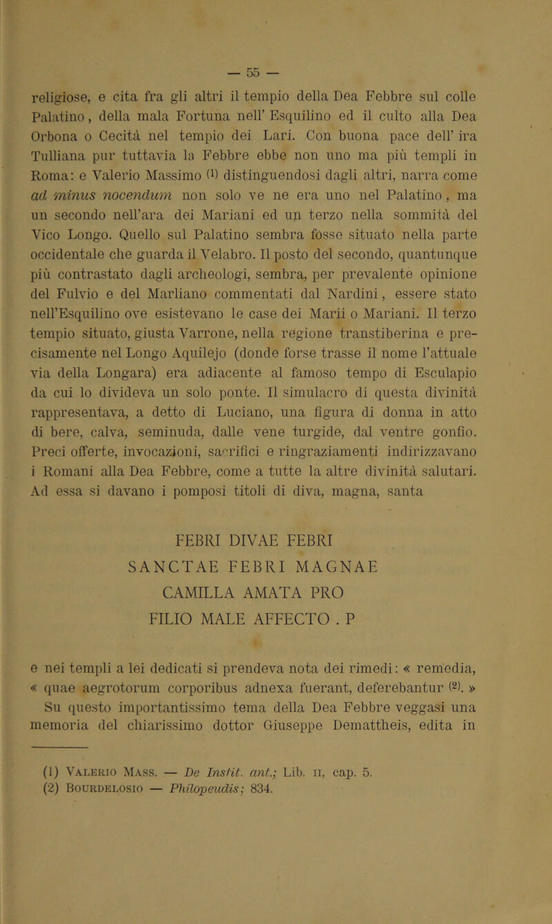 religiose, e cita fra gli altri il tempio della Dea Febbre sul colle Palatino, della mala Fortuna nell’ Esquilino ed il culto alla Dea Orbona o Cecità nel tempio dei Lari. Con buona pace dell' ira Tulliana pur tuttavia la Febbre ebbe non uno ma più templi in Roma: e Valerio Massimo G) distinguendosi dagli altri, narra come cui mìnus nocendum non solo ve ne era uno nel Palatino, ma un secondo nell’ara dei Mariani ed un terzo nella sommità del Vico Longo. Quello sul Palatino sembra fòsse situato nella parte occidentale che guarda il Velabro. Il posto del secondo, quantunque più contrastato dagli archeologi, sembra, per prevalente opinione del Fulvio e del Marliano commentati dal Nardini, essere stato nell’Esquilino ove esistevano le case dei Marii o Mariani. Il terzo tempio situato, giusta Varrone, nella regione transtiberina e pre- cisamente nel Longo Aquilejo (donde forse trasse il nome l’attuale via della Longara) era adiacente al famoso tempo di Esculapio da cui lo divideva un solo ponte. Il simulacro di questa divinità rappresentava, a detto di Luciano, una figura di donna in atto di bere, calva, seminuda, dalle vene turgide, dal ventre gonfio. Preci offerte, invocazioni, sacrifici e ringraziamenti indirizzavano i Romani alla Dea Febbre, come a tutte la altre divinità salutari. Ad essa si davano i pomposi titoli di diva, magna, santa FEBRI DIVAE FEBRI SANCTAE FEBRI MAGNAE CAMILLA AMATA PRO FILIO MALE AFFECTO . P e nei templi a lei dedicati si prendeva nota dei rimedi: « remedia, « quae aegrotorum corporibus adnexa fuerant, deferebantur (1 2K » Su questo importantissimo tema della Dea Febbre veggasi una memoria del chiarissimo dottor Giuseppe Demattheis, edita in (1) Valerio Mass. — De Instit. ant.; Lib. n, cap. 5. (2) Bourdelosio — Philopeudis; 834.