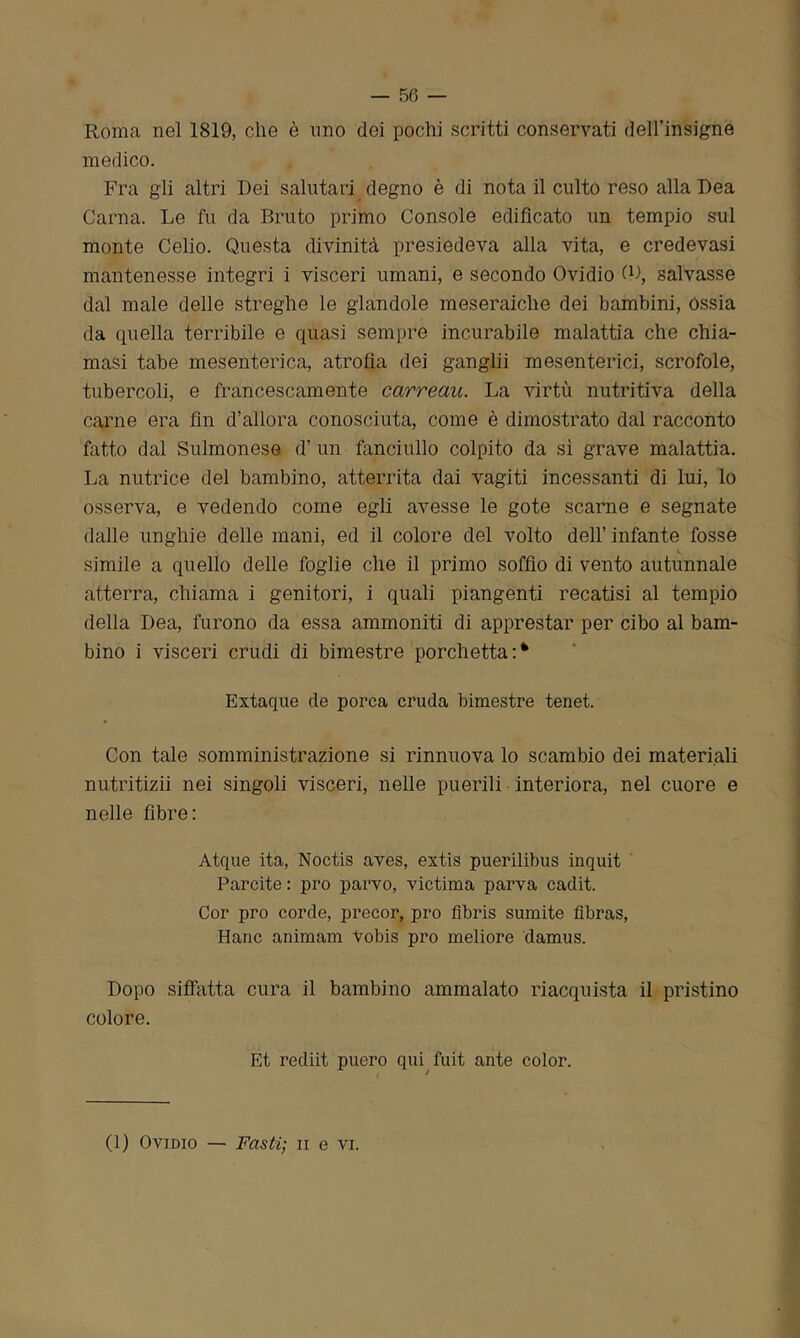 Roma nel 1819, die è uno dei pochi scritti conservati dell'insigne medico. Fra gli altri Dei salutari degno è di nota il culto reso alla Dea Carila. Le fu da Bruto primo Console edificato un tempio smi monte Celio. Questa divinità presiedeva alla vita, e credevasi mantenesse integri i visceri umani, e secondo Ovidio (Q, salvasse dal male delle streghe le glandole meseraiche dei bambini, Ossia da quella terribile e quasi sempre incurabile malattia che chia- masi tabe mesenterica, atrofia dei ganglii mesenterici, scrofole, tubercoli, e francescamente carreau. La virtù nutritiva della carne era fin d’allora conosciuta, come è dimostrato dal racconto fatto dal Sulmonese d’ un fanciullo colpito da sì grave malattia. La nutrice del bambino, atterrita dai vagiti incessanti di lui, lo osserva, e vedendo come egli avesse le gote scarne e segnate dalle unghie delle mani, ed il colore del volto dell’ infante fosse simile a quello delle foglie che il primo soffio di vento autunnale atterra, chiama i genitori, i quali piangenti recatisi al tempio della Dea, furono da essa ammoniti di apprestar per cibo al bam- bino i visceri crudi di bimestre porchetta Extaque de porca cruda bimestre tenet. Con tale somministrazione si rinnuova lo scambio dei materiali nutritizii nei singoli visceri, nelle puerili interiora, nel cuore e nelle fibre: Atque ita, Noctis aves, extis puerilibus inquit Parcite: prò parvo, victima parva cadit. Cor prò corde, precor, prò flbris sumite fibras, Hanc animam Vobis prò meliore damus. Dopo siffatta cura il bambino ammalato riacquista il pristino colore. Et rediit pucro qui fuit ante color.