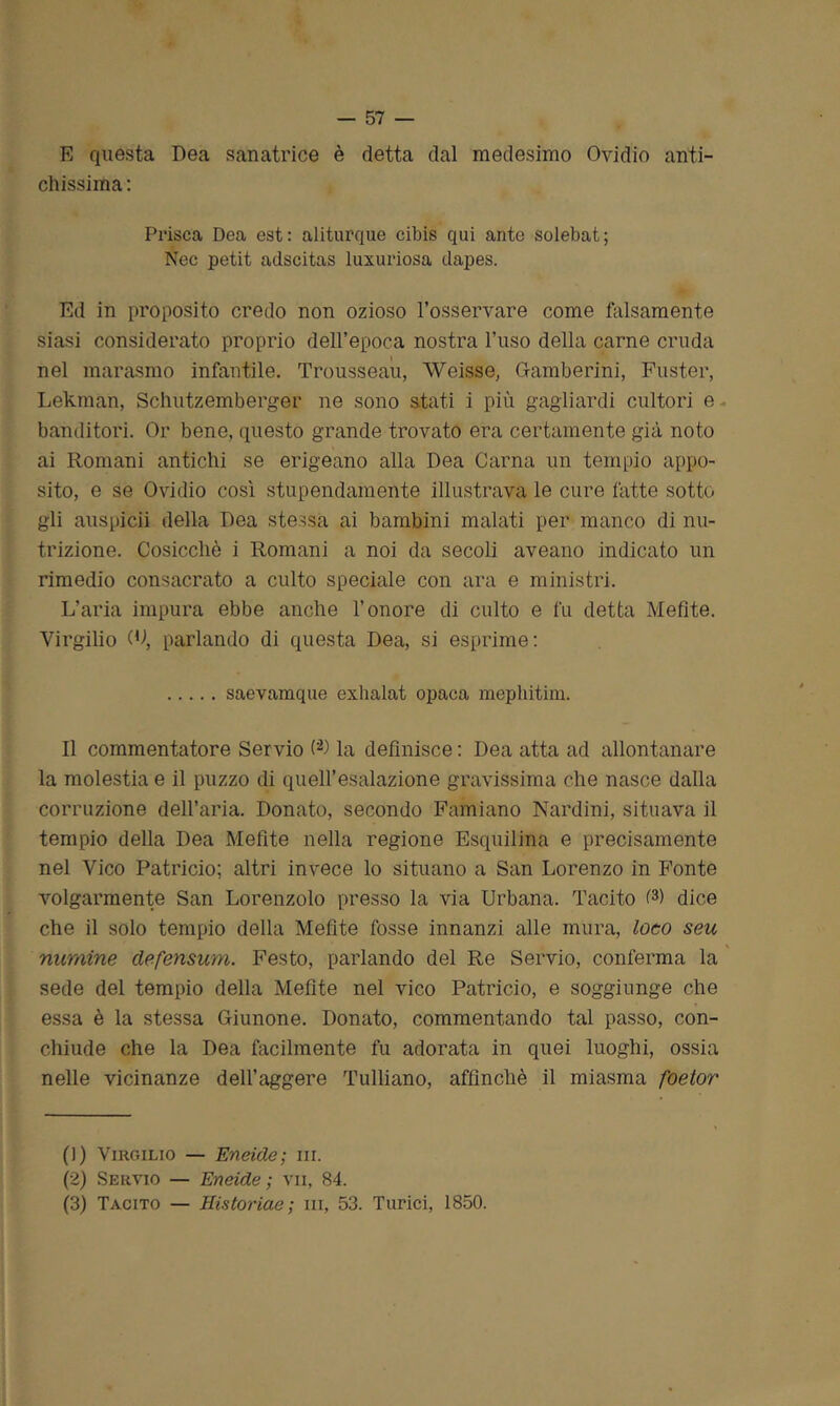 E questa Dea sanatrice è detta dal medesimo Ovidio anti- chissima: Prisca Dea est: aliturque cibis qui ante solebat; Nec petit adscitas luxuriosa dapes. Ed in proposito credo non ozioso l’osservare come falsamente siasi considerato proprio dell’epoca nostra l’uso della carne cruda nel marasmo infantile. Trousseau, Weisse, Gamberini, Fuster, Lekman, Schutzemberger ne sono stati i più gagliardi cultori e banditori. Or bene, questo grande trovato era certamente già noto ai Romani antichi se erigeano alla Dea Carna un tempio appo- sito, e se Ovidio così stupendamente illustrava le cure fatte sotto gli auspici! della Dea stessa ai bambini malati per manco di nu- trizione. Cosicché i Romani a noi da secoli aveano indicato un rimedio consacrato a culto speciale con ara e ministri. L’aria impura ebbe anche l’onore di culto e fu detta Mefite. Virgilio (D, parlando di questa Dea, si esprime: saevamque exhalat opaca mephitim. Il commentatore Servio (* 2 3) la definisce : Dea atta ad allontanare la molestia e il puzzo di quell’esalazione gravissima che nasce dalla corruzione dell’aria. Donato, secondo Famiano Nardini, situava il tempio della Dea Mefite nella regione Esquilina e precisamente nel Vico Patricio; altri invece lo situano a San Lorenzo in Fonte volgarmente San Lorenzolo presso la via Urbana. Tacito G) dice che il solo tempio della Mefite fosse innanzi alle mura, loco seu mimine defensum. Festo, parlando del Re Servio, conferma la sede del tempio della Mefite nel vico Patricio, e soggiunge che essa è la stessa Giunone. Donato, commentando tal passo, con- chiude che la Dea facilmente fu adorata in quei luoghi, ossia nelle vicinanze dell’aggere Tulliano, affinchè il miasma foeior (]) Virgilio — Eneide; in. (2) Servio — Eneide; vii, 84. (3) Tacito — Historiae ; ni, 53. Turici, 1850.