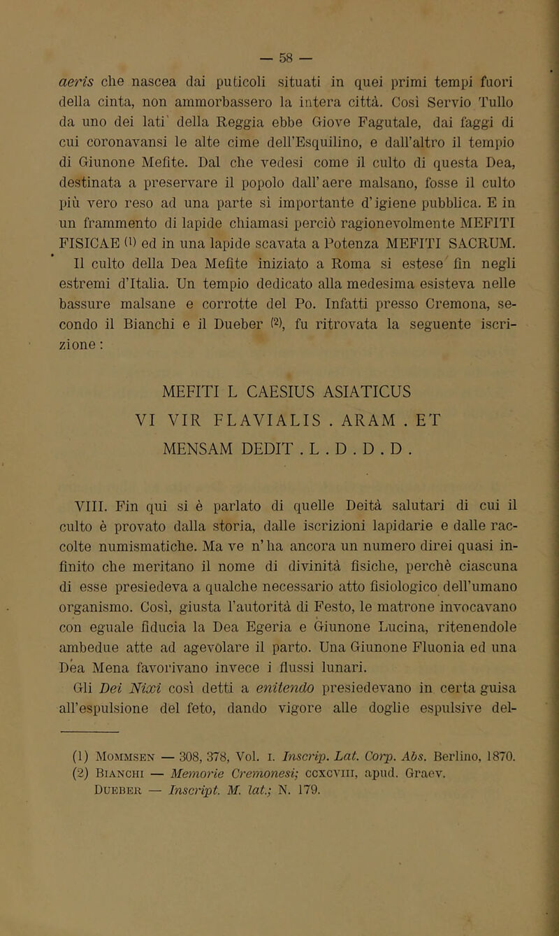 aerìs che nascea dai puticoli situati in quei primi tempi fuori della cinta, non ammorbassero la intera città. Così Servio Tulio da uno dei lati' della Reggia ebbe Giove Fagutale, dai faggi di cui coronavansi le alte cime dell’Esquilino, e dall’altro il tempio di Giunone Mefite. Dal che vedesi come il culto di questa Dea, destinata a preservare il popolo dall’aere malsano, fosse il culto più vero reso ad una parte sì importante d’igiene pubblica. E in un frammento di lapide chiamasi perciò ragionevolmente MEFITI FISICAE 0) ed in una lapide scavata a Potenza MEFITI SACRUM. Il culto della Dea Mefite iniziato a Roma si estese fin negli estremi d’Italia. Un tempio dedicato alla medesima esisteva nelle bassure malsane e corrotte del Po. Infatti presso Cremona, se- condo il Bianchi e il Dueber (1 2), fu ritrovata la seguente iscri- zione : MEFITI L CAESIUS ASIATICUS VI VIR FLAVIALIS . ARAM . ET MENSAM DEDIT . L . D . D . D . Vili. Fin qui si è parlato di quelle Deità salutari di cui il culto è provato dalla storia, dalle iscrizioni lapidarie e dalle rac- colte numismatiche. Ma ve n’ ha ancora un numero direi quasi in- finito che meritano il nome di divinità fisiche, perchè ciascuna di esse presiedeva a qualche necessario atto fisiologico dell’umano organismo. Così, giusta l’autorità di Festo, le matrone invocavano con eguale fiducia la Dea Egeria e Giunone Lucina, ritenendole ambedue atte ad agevolare il parto. Una Giunone Fluonia ed una Dea Mena favorivano invece i flussi lunari. Gli Dei Nixi così detti a enitendo presiedevano in certa guisa all’espulsione del feto, dando vigore alle doglie espulsive del- (1) Mommsen — 308, 378, Voi. i. Inscrip. Lai. Corp. Abs. Berlino, 1870. (2) Bianchi — Memorie Cremonesi; ccxcviii, apud. Graev. Dueber — Inscript. M. lai.; N. 179.