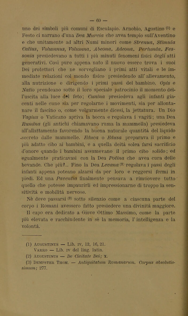 -60- imo dei simboli più comuni di Rsculapio. Arnobio, Agostino 0) e Festo ci narrano d’una Dea Murcia che avea tempio sull’Aventino e che unitamente ad altri Numi minori come Strenua, Stimula Catius, Volumnus, Volumna, Abeona, Adeona, Per lumia, Fes- sonia presiedevano a tutti i più minuti fenomeni fisici degli atti generativi. Così pure appena nato il nuovo essere trova i suoi Dei protettori che ne sorvegliano i primi atti vitali e le im- mediate relazioni col mondo fisico presiedendo all’ allevamento, alla nutrizione e dirigendo i primi passi del bambino. Opis e Natio prendeano sotto il loro speciale patrocinio il momento del- l’uscita alla luce del feto; Cunina presiedeva agli infanti gia- centi nelle cune sia per regolarne i movimenti, sia per allonta- nare il fascino o, come volgarmente dicesi, la jettatura. Un Dio Vagius o Vaticano apriva la bocca e regolava i vagiti ; una Dea Rumina (gli antichi chiamavano ruma la mammella) presiedeva all’allattamento favorendo la buona naturale quantità del liquido -secreto dalle mammelle. Educa o Edusa preparava il primo e più adatto cibo ai bambini, e a quella deità solea farsi sacrificio d’onore quando i bambini assumevano il primo cibo solido ; ed egualmente praticavasi con la Dea Potìna che avea cura delle bevande. Che più?.. Fino la Dea Levana(1 2-> regolavai passi degli infanti appena poteano alzarsi da per loro e reggersi fermi in piedi. Ed una Paventia finalmente pensava a rimuovere tutto quello che potesse impaurirli ed impressionarne di troppo la sen- sitività e mobilità nervose. Nè deve passarsi (3) sotto silenzio come a ciascuna parte del corpo i Romani avessero fatto presiedere una divinità maggiore. Il capo era dedicato a Giove Ottimo Massimo, come la parte più elevata e racchiudente in sè la memoria, l’intelligenza e la volontà. (1) Augustinus — Lib. iv, 12, 16,21. Varrò — Lib. iv del ling. latin. (2) Augustinus — De Civitate Dei; x. (3) Dempster Thom. — Antiquitatum Romanamm. Corpus absolutis- simum; 277.