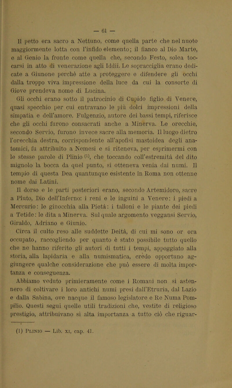 Il petto era sacro a Nettuno, come quella parte che nel nuoto maggiormente lotta con l’infido elemento; il fianco al Dio Marte, e al Genio la fronte come quella che, secondo Festo, solea toc- carsi in atto di venerazione ag'li Iddìi. Le sopracciglia erano dedi- cate a Giunone perchè atte a proteggere e difendere gli occhi dalla troppo viva impressione della luce da cui la consorte di Giove prendeva nome di Lucina. Gli occhi erano sotto il patrocinio di Cupido figlio di Venere, quasi specchio per cui entravano le più dolci impressioni della simpatia e dell’amore. Fulgenzio, autore dei bassi tempi, riferisce che gli occhi furono consacrati anche a Minerva. Le orecchie, secondo Servio, furono invece sacre alla memoria. Il luogo dietro l'orecchia destra, corrispondente all’apofisi mastoidea degli ana- tomici, fu attribuito a Nemesi e si riteneva, per esprimermi con le stesse parole di Plinio (P, che toccando colfestremità del dito mignolo la bocca da quel punto, si otteneva venia dai numi. Il tempio di questa Dea quantunque esistente in Roma non ottenne nome dai Latini. Il dorso e le parti posteriori erano, secondo Artemidoro, sacre a Fiuto, Dio delflnferno: i reni e le inguini a Venere: i piedi a Mercurio: le ginocchia alla Pietà: i talloni e le piante dei piedi a Tetide: le dita a Minerva. Sul quale argomento veggansi Servio, Giraldo, Adriano e Giunio. Circa il culto reso alle suddette Deità, di cui mi sono or ora occupato, raccogliendo per quanto è stato possibile tutto quello che ne hanno riferito gli autori di tutti i tempi, appoggiato alla storia, alla lapidaria e alla numismatica, crèdo opportuno ag- giungere qualche considerazione che può essere di molta impor- tanza e conseguenza. Abbiamo veduto primieramente come i Romani non si asten- nero di coltivare i loro antichi numi presi dalfEtruria, dal Lazio e dalla Sabina, ove nacque il famoso legislatore e Re Numa Pom- pilio. Questi seguì quelle utili tradizioni che, vestite di religioso prestigio, attribuivano sì alta importanza a tutto ciò che riguar- (1) Plinio — Lib. xi, cap. 41.