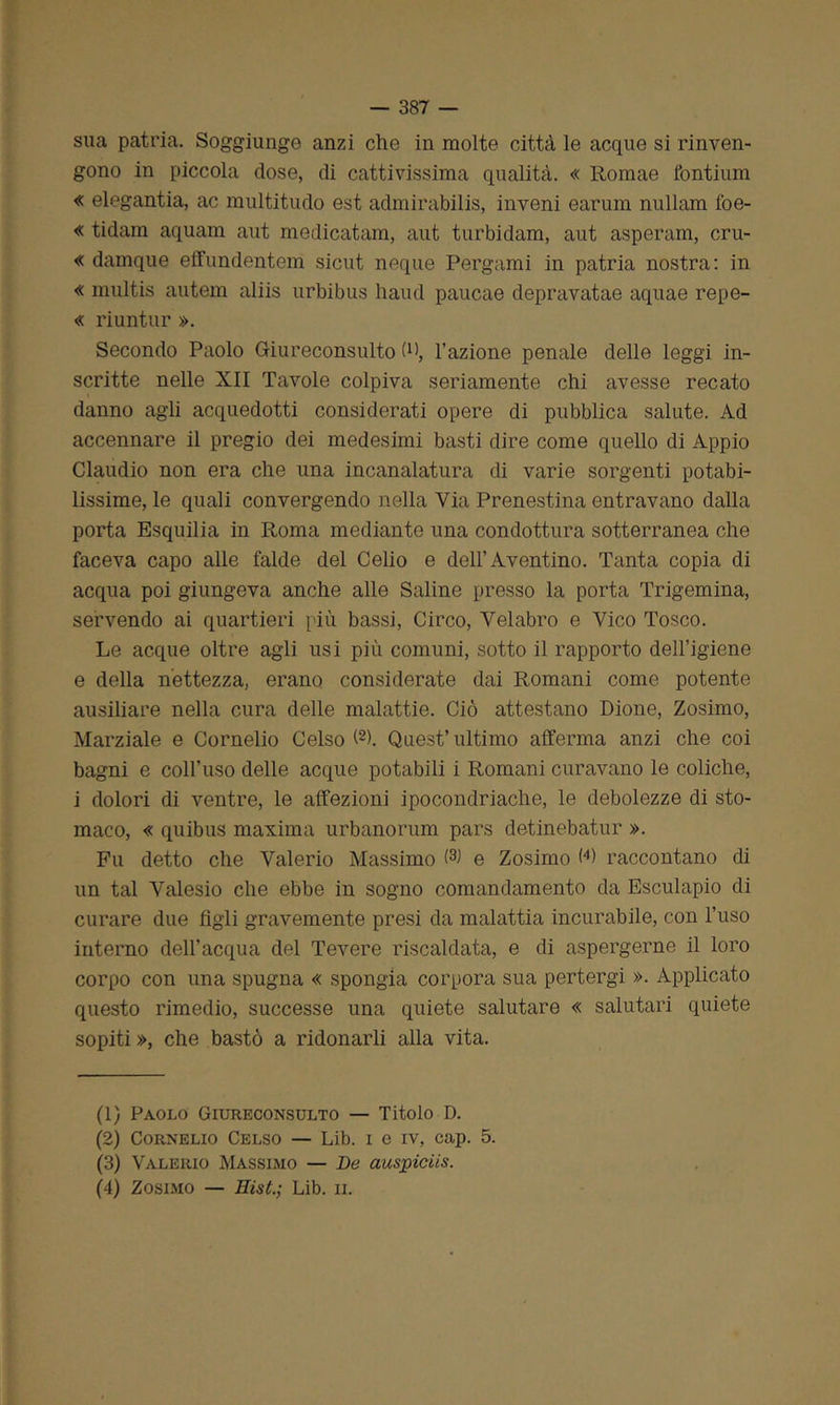 sua patria. Soggiunge anzi che in molte città le acque si rinven- gono in piccola dose, di cattivissima qualità. « Romae fontium « elegantia, ac multitudo est admirabilis, inveni earum nullam foe- « tidam aquam aut medicatam, aut turbidam, aut asperam, cru- « damque effundentem sicut ncque Pergami in patria nostra: in « multis antem aliis urbibus haud paucae depravatae aquae repe- « riuntur ». Secondo Paolo Giureconsulto fi), l’azione penale delle leggi in- scritte nelle XII Tavole colpiva seriamente chi avesse recato danno agli acquedotti considerati opere di pubblica salute. Ad accennare il pregio dei medesimi basti dire come quello di Appio Claudio non era che una incanalatura di varie sorgenti potabi- lissime, le quali convergendo nella Via Prenestina entravano dalla porta Esquilia in Roma mediante una condotterà sotterranea che faceva capo alle falde del Celio e dell’Aventino. Tanta copia di acqua poi giungeva anche alle Saline presso la porta Trigemina, servendo ai quartieri più bassi, Circo, Velabro e Vico Tosco. Le acque oltre agli usi più comuni, sotto il rapporto dell’igiene e della nettezza, erano considerate dai Romani come potente ausiliare nella cura delle malattie. Ciò attestano Dione, Zosimo, Marziale e Cornelio Celso f1 2 3 4). Quest’ultimo afferma anzi che coi bagni e coll’uso delle acque potabili i Romani curavano le coliche, i dolori di ventre, le affezioni ipocondriache, le debolezze di sto- maco, « quibus maxima urbanorum pars detinebatur ». Fu detto che Valerio Massimo (s> e Zosimo W raccontano di un tal Valesio che ebbe in sogno comandamento da Esculapio di curare due figli gravemente presi da malattia incurabile, con l’uso interno dell’acqua del Tevere riscaldata, e di aspergerne il loro corpo con una spugna « spongia corpora sua pertergi ». Applicato questo rimedio, successe una quiete salutare « salutari quiete sopiti », che bastò a ridonarli alla vita. (1) Paolo Giureconsulto — Titolo D. (2) Cornelio Celso — Lib. i e iv, cap. 5. (3) Valerio Massimo — De auspiciis. (4) Zosimo — Eist.; Lib. ii.