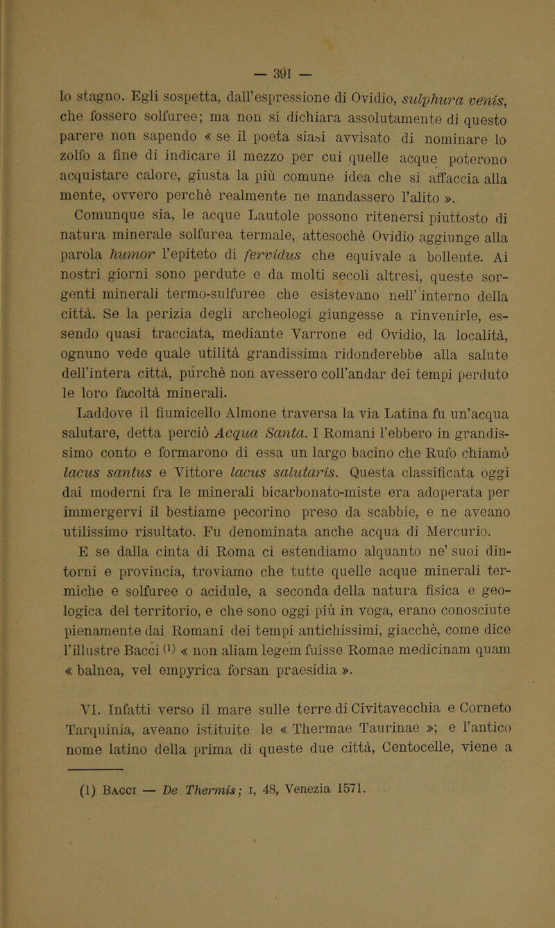 lo stagno. Egli sospetta, dall’espressione di Ovidio, sulphura venis, die fossero solfaree; ma non si dichiara assolutamente di questo parere non sapendo « se il poeta siasi avvisato di nominare lo zolfo a fine di indicare il mezzo per cui quelle acque poterono acquistare calore, giusta la più comune idea che si affaccia alla mente, ovvero perchè realmente ne mandassero l’alito ». Comunque sia, le acque Lautole possono ritenersi piuttosto di natura minerale solfurea termale, attesoché Ovidio aggiunge alla parola lnimor l’epiteto di fervidus che equivale a bollente. Ai nostri giorni sono perdute e da molti secoli altresì, queste sor- genti minerali termo-sulfuree che esistevano nell’ interno della città. Se la perizia degli archeologi giungesse a rinvenirle, es- sendo quasi tracciata, mediante Yarrone ed Ovidio, la località, ognuno vede quale utilità grandissima ridonderebbe alla salute dell’intera città, purché non avessero coll’andar dei tempi perduto le loro facoltà minerali. Laddove il fiumicello Almone traversa la via Latina fu un’acqua salutare, detta perciò Acqua Santa. I Romani l’ebbero in grandis- simo conto e formarono di essa un largo bacino che Rufo chiamò lacus santus e Vittore lacus salutaris. Questa classificata oggi dai moderni fra le minerali bicarbonato-miste era adoperata per immergervi il bestiame pecorino preso da scabbie, e ne aveano utilissimo risultato. Fu denominata anche acqua di Mercurio. E se dalla cinta di Roma ci estendiamo alquanto ne’ suoi din- torni e provincia, troviamo che tutte quelle acque minerali ter- miche e solfuree o acidule, a seconda della natura fisica e geo- logica del territorio, e che sono oggi più in voga, erano conosciute pienamente dai Romani dei tempi antichissimi, giacché, come dice l’illustre Bacci fi) « non aliam legem fuisse Romae medicinam quam « balnea, vel empyrica forsan praesidia ». VI. Infatti verso il mare sulle terre di Civitavecchia e Corneto Tarquinia, aveano istituite le « Thermae Taurinae »; e l’antico nome latino della prima di queste due città, Centocelle, viene a (1) Bacci — De Thermis; i, 48, Venezia 1571.