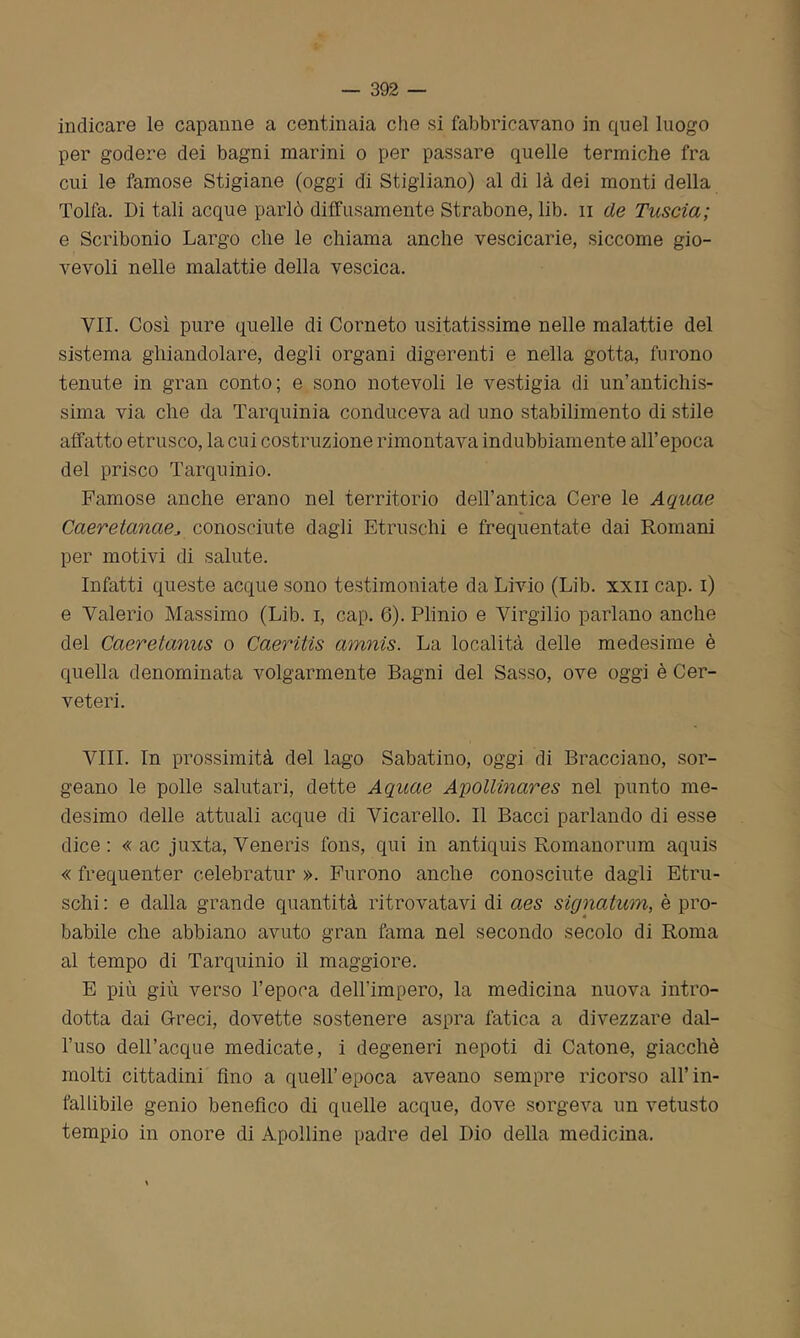 indicare le capanne a centinaia che si fabbricavano in quel luogo per godere dei bagni marini o per passare quelle termiche fra cui le famose Stigiane (oggi di Stigliano) al di là dei monti della Tolfa. Di tali acque parlò diffusamente Strabone, lib. n de Tuscia; e Scribonio Largo che le chiama anche vescicarie, siccome gio- vevoli nelle malattie della vescica. VII. Così pure quelle di Corneto usitatissime nelle malattie del sistema ghiandolare, degli organi digerenti e nella gotta, furono tenute in gran conto; e sono notevoli le vestigia di un’antichis- sima via che da Tarquinia conduceva ad uno stabilimento di stile affatto etrusco, la cui costruzione rimontava indubbiamente all’epoca del prisco Tarquinio. Famose anche erano nel territorio dell’antica Cere le Aquae Caeretanaeconosciute dagli Etruschi e frequentate dai Romani per motivi di salute. Infatti queste acque sono testimoniate da Livio (Lib. xxn cap. i) e Valerio Massimo (Lib. i, cap. 6). Plinio e Virgilio parlano anche del Caeretanus o Caeritìs amnis. La località delle medesime è quella denominata volgarmente Bagni del Sasso, ove oggi è Cer- veteri. Vili. In prossimità del lago Sabatino, oggi di Bracciano, sor- geano le polle salutari, dette Aquae Apollinares nel punto me- desimo delle attuali acque di Vicarello. Il Bacci parlando di esse dice : « ac juxta, Veneris fons, qui in antiquis Romanorum aquis « frequenter celebratur ». Furono anche conosciute dagli Etru- schi : e dalla grande quantità ritrovatavi di aes signatum, è pro- babile che abbiano avuto gran fama nel secondo secolo di Roma al tempo di Tarquinio il maggiore. E più giù verso l’epoca dell'impero, la medicina nuova intro- dotta dai Greci, dovette sostenere aspra fatica a divezzare dal- l’uso dell’acque medicate, i degeneri nepoti di Catone, giacché molti cittadini fino a quell’epoca aveano sempre ricorso all’in- fallibile genio benefico di quelle acque, dove sorgeva un vetusto tempio in onore di Apolline padre del Dio della medicina.