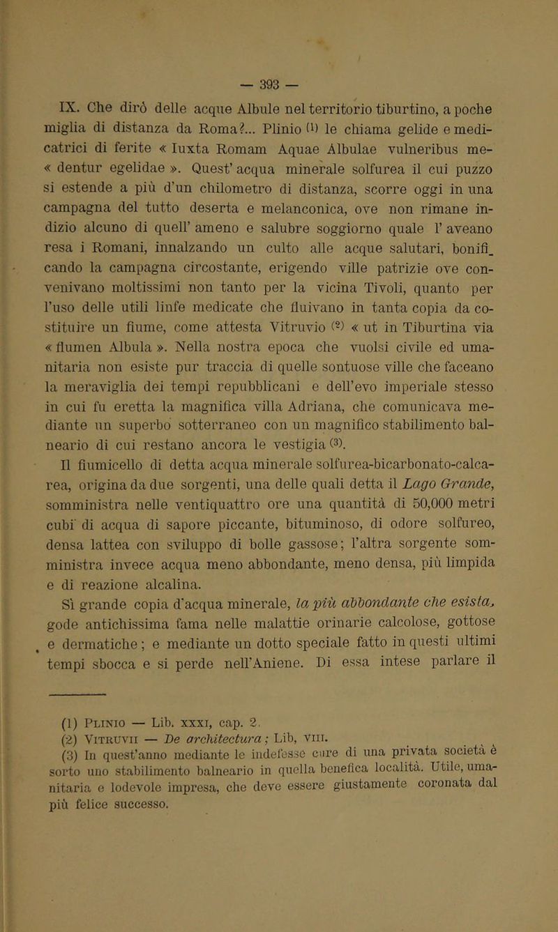 IX. Che dirò delle acque Albule nel territorio tiburtino, a poche miglia di distanza da Roma?... Plinio fi) le chiama gelide e medi- catemi di ferite « Iuxta Romani Aquae Albulae vulneribus me- « dentur egelidae ». Quest’ acqua minerale solfurea il cui puzzo si estende a più d'un chilometro di distanza, scorre oggi in una campagna del tutto deserta e melanconica, ove non rimane in- dizio alcuno di quell’ ameno e salubre soggiorno quale 1’ aveano resa i Romani, innalzando un culto alle acque salutari, bonifi. cando la campagna circostante, erigendo ville patrizie ove con- venivano moltissimi non tanto per la vicina Tivoli, quanto per l’uso delle utili linfe medicate che fluivano in tanta copia da co- stituire un fiume, come attesta Vitruvio (-) « ut in Tiburtina via « flumen Albula ». Nella nostra epoca che vuoisi civile ed uma- nitaria non esiste pur traccia di quelle sontuose ville che faceano la meraviglia dei tempi repubblicani e dell’evo imperiale stesso in cui fu eretta la magnifica villa Adriana, che comunicava me- diante un superbo sotterraneo con un magnifico stabilimento bal- neario di cui restano ancora le vestigia Q). Il fiumicello di detta acqua minerale solforea-bicarbonato-calca- rea, origina da due sorgenti, una delle quali detta il Lago Grande, somministra nelle ventiquattro ore una quantità di 50,000 metri cubi’ di acqua di sapore piccante, bituminoso, di odore solfureo, densa lattea con sviluppo di bolle gassose; l’altra sorgente som- ministra invece acqua meno abbondante, meno densa, più limpida e di reazione alcalina. Sì grande copia d'acqua minerale, la, più abbondante che esistaJ gode antichissima fama nelle malattie orinarie calcolose, gottose e dermatiche ; e mediante un dotto speciale fatto in questi ultimi tempi sbocca e si perde nell’Aniene. Di essa intese parlare il (1) Plinio — Lib. xxxi, cap. 2, (2) Vitruvii — De architectura ; Lib, vili. (3) In quest’anno mediante le indefesse cure di una privata società è sorto uno stabilimento balneario in quella benefica località. Utile, uma- nitaria e lodevole impresa, che deve essere giustamente coronata dal più felice successo.