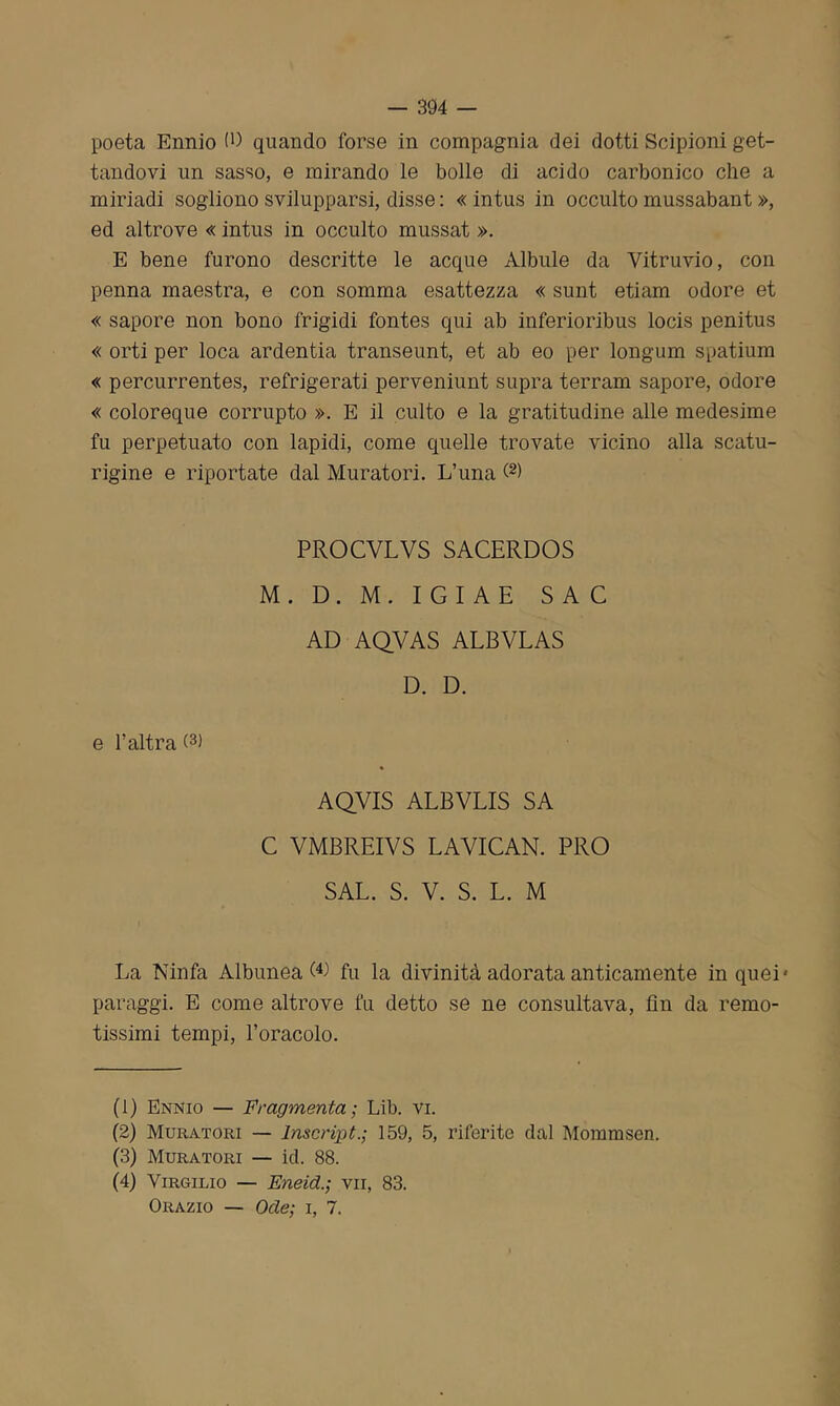 poeta Ennio (P quando forse in compagnia dei dotti Scipioni get- tandovi un sasso, e mirando le bolle di acido carbonico che a miriadi sogliono svilupparsi, disse : « intus in occulto mussabant », ed altrove « intus in occulto mussat ». E bene furono descritte le acque Albule da Vitruvio, con penna maestra, e con somma esattezza « sunt etiam odore et « sapore non bono frigidi fontes qui ab inferioribus locis penitus « orti per loca ardentia transeunt, et ab eo per longum spatium « percurrentes, refrigerati perveniunt supra terram sapore, odore « coloreque corrupto ». E il culto e la gratitudine alle medesime fu perpetuato con lapidi, come quelle trovate vicino alla scatu- rigine e riportate dal Muratori. L’una (2) PROCVLVS SACERDOS M . D. M. I G I A E SAC AD AQVAS ALBVLAS D. D. e l’altra (1 2 3) 4 AQVIS ALBVLIS SA C VMBREIVS LAVICAN. PRO SAL. S. V. S. L. M La Ninfa Albunea fu la divinità adorata anticamente in quei' paraggi. E come altrove fu detto se ne consultava, fin da remo- tissimi tempi, l’oracolo. (1) Ennio — Fragmenta ; Lib. vi. (2) Muratori — Inscript.; 159, 5, riferite dal Mommsen. (3) Muratori — iti. 88. (4) Virgilio — Eneid.; vii, 83. Orazio — Ode; i, 7.