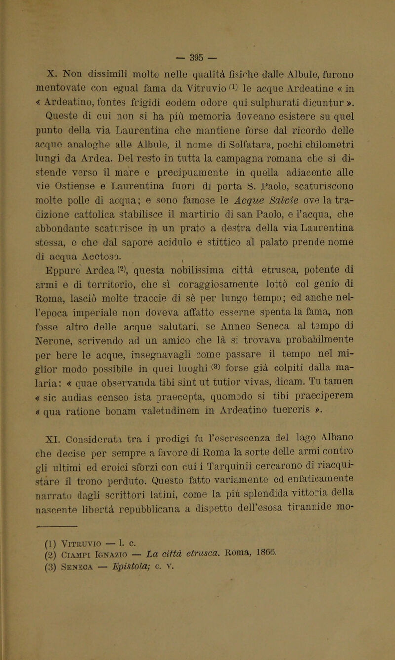 X. Non dissimili molto nelle qualità fìsiche dalle Albule, furono mentovate con egual fama da Vitruvio D) le acque Ardeatine « in « Ardeatino, fontes frigidi eodem odore qui sulphurati dicuntur ». Queste di cui non si ha più memoria doveano esistere su quel punto della via Laurentina che mantiene forse dal ricordo delle acque analoghe alle Albule, il nome di Solfatara, pochi chilometri lungi da Ardea. Del resto in tutta la campagna romana che si di- stende verso il mare e precipuamente in quella adiacente alle vie Ostiense e Laurentina fuori di porta S. Paolo, scaturiscono molte polle di acqua; e sono famose le Acque Salvie ove la tra- dizione cattolica stabilisce il martirio di san Paolo, e l’acqua, che abbondante scaturisce in un prato a destra della via Laurentina stessa, e che dal sapore acidulo e stittico al palato prende nome di acqua Acetosa. ( Eppure Ardea (1 2 3), questa nobilissima città etnisca, potente di armi e di territorio, che sì coraggiosamente lottò col genio di Roma, lasciò molte traccio di sè per lungo tempo; ed anche nel- l’epoca imperiale non doveva affatto esserne spenta la fama, non fosse altro delle acque salutari, se Anneo Seneca al tempo di Nerone, scrivendo ad un amico che là si trovava probabilmente per bere le acque, insegnavagli come passare il tempo nel mi- glior modo possibile in quei luoghi forse già colpiti dalla ma- laria: « quae observanda tibi sint ut tutior vivas, dicam. Tu tamen « sic audias censeo ista praecepta, quomodo si tibi praeciperem « qua ratione bonam valetudinem in Ardeatino tuereris ». XI. Considerata tra i prodigi fu l’escrescenza del lago Albano che decise per sempre a favore di Roma la sorte delle armi contro gli ultimi ed eroici sforzi con cui i Tarquinii cercarono di riacqui- stare il trono perduto. Questo fatto variamente ed enfaticamente narrato dagli scrittori latini, come la più splendida vittoria della nascente libertà repubblicana a dispetto dell’esosa tirannide mo- (1) Vitruvio — 1. c. (2) Ciampi Ignazio — La città etrusca. Roma, 1866. (3) Seneca — Epistola; c. v.