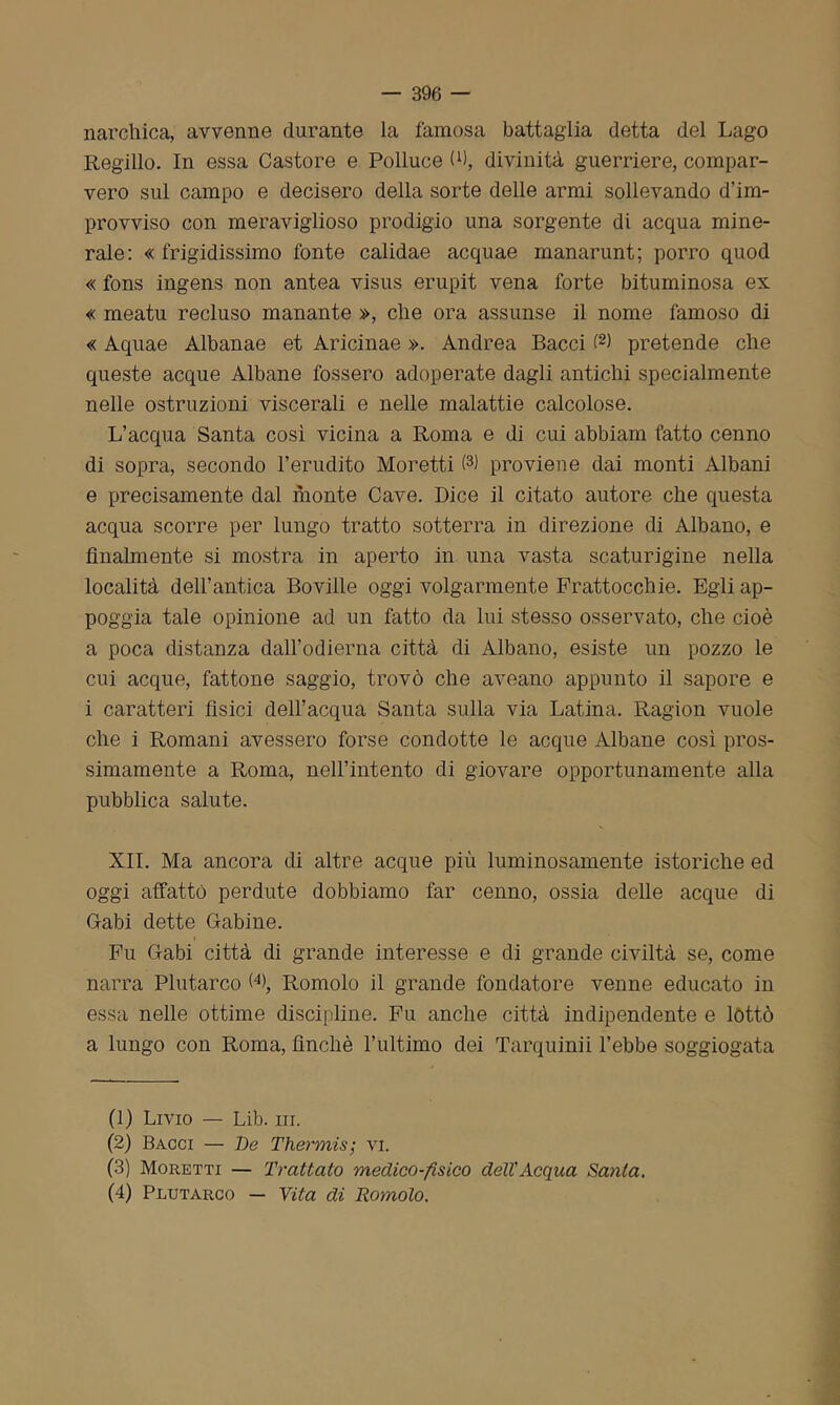 narchica, avvenne durante la famosa battaglia detta del Lago Regillo. In essa Castore e Polluce te, divinità guerriere, compar- vero sul campo e decisero della sorte delle armi sollevando d’im- provviso con meraviglioso prodigio una sorgente di acqua mine- rale: «frigidissimo fonte calidae acquae manarunt; porro quod « fons ingens non antea visus erupit vena forte bituminosa ex « meatu recluso manante », che ora assunse il nome famoso di « Aquae Albanae et Aricinae ». Andrea Bacci (1 2 3 4) pretende che queste acque Albane fossero adoperate dagli antichi specialmente nelle ostruzioni viscerali e nelle malattie calcolose. L’acqua Santa così vicina a Roma e di cui abbiam fatto cenno di sopra, secondo l’erudito Moretti te proviene dai monti Albani e precisamente dal monte Cave. Dice il citato autore che questa acqua scorre per lungo tratto sotterra in direzione di Albano, e finalmente si mostra in aperto in nna vasta scaturigine nella località dell’antica Boviile oggi volgarmente Frattocchie. Egli ap- poggia tale opinione ad un fatto da lui stesso osservato, che cioè a poca distanza dall’odierna città di Albano, esiste un pozzo le cui acque, fattone saggio, trovò che aveano appunto il sapore e i caratteri fisici dell’acqua Santa sulla via Latina. Ragion vuole che i Romani avessero forse condotte le acque Albane così pros- simamente a Roma, nell’intento di giovare opportunamente alla pubblica salute. XII. Ma ancora di altre acque più luminosamente isteriche ed oggi affatto perdute dobbiamo far cenno, ossia delle acque di Gfabi dette Gabine. Fu Gabi città di grande interesse e di grande civiltà se, come narra Plutarco F), Romolo il grande fondatore venne educato in essa nelle ottime discipline. Fu anche città indipendente e lòtto a lungo con Roma, finché l’ultimo dei Tarquinii l’ebbe soggiogata (1) Livio — Lib. in. (2) Bacci — De Thermis; vi. (3) Moretti — Trattato medico-fisico dell'Acqua Santa. (4) Plutarco — Vita di Romolo.