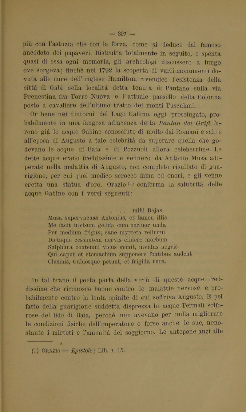 più con l’astuzia che con la forza, come si deduce dal famoso aneddoto dei papaveri. Distrutta totalmente in seguito, e spenta quasi di essa ogni memoria, gli archeologi discussero a lungo ove sorgeva; finché nel 1792 la scoperta di varii monumenti do- vuta alle cure dell’ inglese Hamilton, rivendicò 1’esistenza della città di Gabi nella località detta tenuta di Pantano sulla via Prenestina fra Torre Nuova e 1’ attuale paesello della Colonna posto a cavaliere dell’ultimo tratto dei monti Tusculani. Or bene nei dintorni del Lago Gabino, oggi prosciugato, pro- babilmente in una fangosa adiacenza detta Pantan dei Grifi fu- rono già le acque Gabine conosciute di molto dai Romani e salite all’epoca di Augusto a tale celebrità da superare quella che go- devano le acque di Baia e di Pozzuoli allora celeberrime. Le dette acque erano freddissime e vennero da Antonio Musa ado- perate nella malattia di Augusto, con completo risultato di gua- rigione, per cui quel medico scroccò fama ed onori, e gli venne eretta una statua d’oro. Orazio 0) conferma la salubrità delle acque Gabine con i versi seguenti: mihi Bajas Musa supervacuas Antonius, et tamen illis Me facit invisum gelida cum perluor uncla Per medium frigus; sane myrteta relinqui Diotaque cessantem nervis elidere morbum Sulphura contemni vicus gemit, inviclus aegris Qui caput et stomachum supponere fonti bus audent Clusinis, Gabiosque petunt, et frigida rura. In tal brano il poeta parla della virtù di queste acque fred- dissime che riconosce buone contro le malattie nervose e pro- babilmente contro la lenta spinite di cui soffriva Augusto. E pel fatto della guarigione suddetta disprezza le acque Termali solfo- rose del lido di Baia, perchè non avevano per nulla migliorate le condizioni fìsiche dell’imperatore e forse anche le sue, nono- stante i mirteti e l’amenità del soggiorno. Le antepone anzi alle (J) Orazio— Epistole; Lib. i, 15.