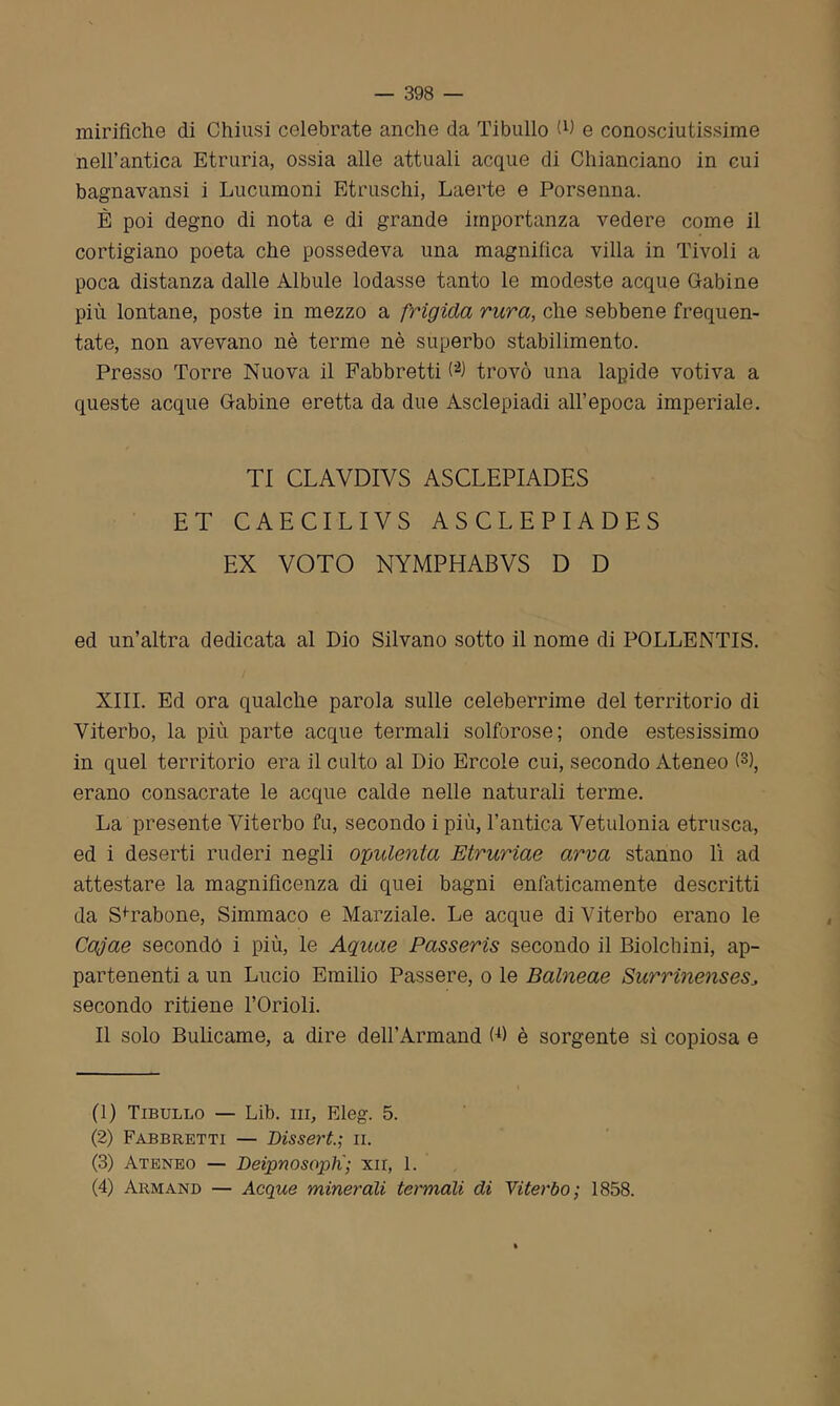 mirifiche di Chiusi celebrate anche da Tibullo (fi e conosciutissime nell’antica Etruria, ossia alle attuali acque di Chianciano in cui bagnavansi i Lucumoni Etruschi, Laerte e Porsenna. È poi degno di nota e di grande importanza vedere come il cortigiano poeta che possedeva una magnifica villa in Tivoli a poca distanza dalle Albule lodasse tanto le modeste acque Cabine più lontane, poste in mezzo a frigida rura, che sebbene frequen- tate, non avevano nè terme nè superbo stabilimento. Presso Torre Nuova il Fabbretti (’1 2) trovò una lapide votiva a queste acque Gabine eretta da due Asclepiadi all’epoca imperiale. TI CLAVDIVS ASCLEPIADES ET CAECILIVS ASCLEPIADES EX VOTO NYMPHABVS D D ed un’altra dedicata al Dio Silvano sotto il nome di POLLENTIS. XIII. Ed ora qualche parola sulle celeberrime del territorio di Viterbo, la più parte acque termali solforose; onde estesissimo in quel territorio era il culto al Dio Ercole cui, secondo Ateneo (3 4), erano consacrate le acque calde nelle naturali terme. La presente Viterbo fu, secondo i più, l’antica Vetulonia etnisca, ed i deserti ruderi negli opulenta Etruriae ama stanno lì ad attestare la magnificenza di quei bagni enfaticamente descritti da SYabone, Simmaco e Marziale. Le acque di Viterbo erano le Cajae secondo i più, le Aquae Passeris secondo il Biolcbini, ap- partenenti a un Lucio Emilio Passere, o le Balneae SurrinensesJ secondo ritiene l’Orioli. Il solo Bulicame, a dire deH’Annand (fi è sorgente sì copiosa e (1) Tibullo — Lib. in, Eleg. 5. (2) Fabbretti — Bissert.; ii. (3) Ateneo — Beipnosoplx; xn, 1. (4) Armano — Acque minerali termali di Viterbo; 1858.