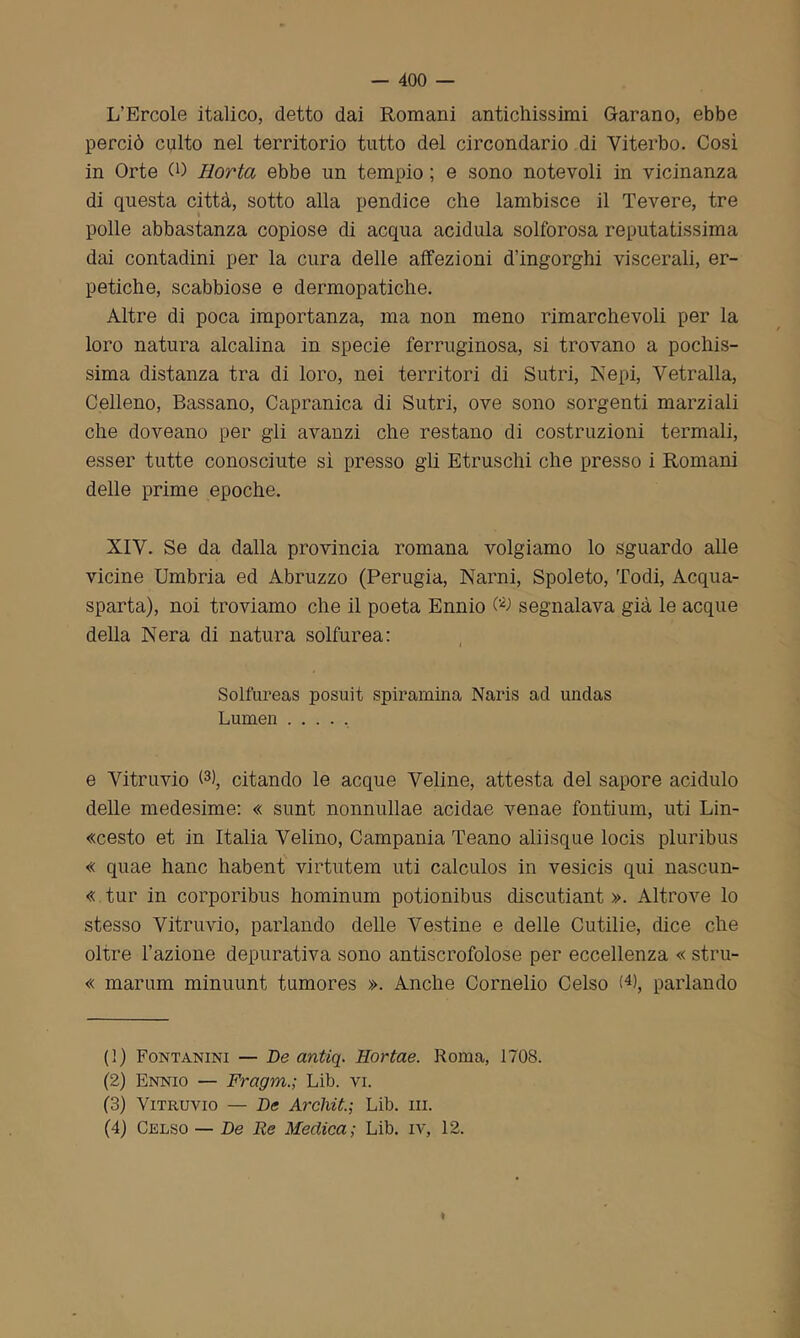 L’Èrcole italico, detto dai Romani antichissimi G-arano, ebbe perciò culto nel territorio tutto del circondario di Viterbo. Così in Orte CO Hortcì ebbe un tempio ; e sono notevoli in vicinanza di questa città, sotto alla pendice che lambisce il Tevere, tre polle abbastanza copiose di acqua acidula solforosa reputatissima dai contadini per la cura delle affezioni d’ingorghi viscerali, er- petiche, scabbiose e dermopatiche. Altre di poca importanza, ma non meno rimarchevoli per la loro natura alcalina in specie ferruginosa, si trovano a pochis- sima distanza tra di loro, nei territori di Sutri, Kepi, Vetralla, Celleno, Bassano, Capranica di Sutri, ove sono sorgenti marziali che doveano per gli avanzi che restano di costruzioni termali, esser tutte conosciute sì presso gli Etruschi che presso i Romani delle prime epoche. XIV. Se da dalla provincia romana volgiamo lo sguardo alle vicine Umbria ed Abruzzo (Perugia, Narni, Spoleto, Todi, Acqua- sparta), noi troviamo che il poeta Ennio segnalava già le acque della Nera di natura solfurea: Solfureas posuit spiramina Naris ad undas Lumen ..... e Vitruvio (1 2 3 4), citando le acque Veline, attesta del sapore acidulo delle medesime: « sunt nonnullae acidae venae fontium, uti Lin- «cesto et in Italia Velino, Campania Teano aliisque locis pluribus « quae hanc habent virtutem uti calculos in vesicis qui nascun- « tur in corporibus hominum potionibus discutiant ». Altrove lo stesso Vitruvio, parlando delle Vestine e delle Cutilie, dice che oltre l’azione depurativa sono antiscrofolose per eccellenza « stru- « marum minuunt tumores ». Anche Cornelio Celso G), parlando (1) Fontanini — De antiq. Hortae. Roma, 1708. (2) Ennio — Fragm.; Lib. vi. (3) Vitruvio — De Arcliit.; Lib. ni. (4) Celso — De Re Medica; Lib. iv, 12.