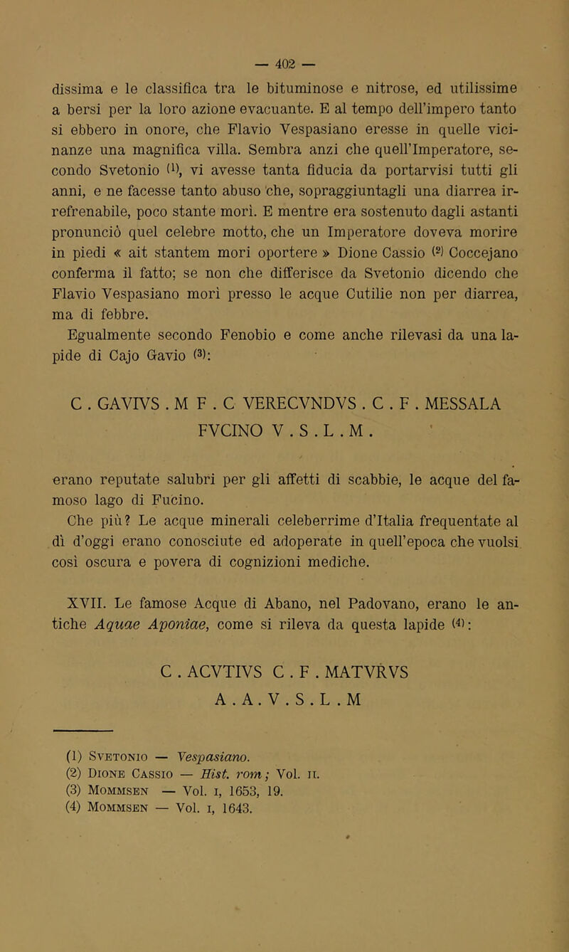 dissima e le classifica tra le bituminose e nitrose, ed utilissime a bersi per la loro azione evacuante. E al tempo dell’impero tanto si ebbero in onore, che Flavio Vespasiano eresse in quelle vici- nanze una magnifica villa. Sembra anzi che quell’imperatore, se- condo Svetonio (fi, vi avesse tanta fiducia da portarvisi tutti gli anni, e ne facesse tanto abuso 'che, sopraggiuntagli una diarrea ir- refrenabile, poco stante morì. E mentre era sostenuto dagli astanti pronunciò quel celebre motto, che un Imperatore doveva morire in piedi « ait stantem mori oportere » Dione Cassio (1 2) Coccejano conferma il fatto; se non che differisce da Svetonio dicendo che Flavio Vespasiano morì presso le acque Cutilie non per diarrea, ma di febbre. Egualmente secondo Fenobio e come anche rilevasi da una la- pide di Cajo G-avio (3 4>: C . GAVIVS . M F . C VERECVNDVS . C . F . MESSALA FVCINO V . S . L . M . / erano reputate salubri per gli affetti di scabbie, le acque del fa- moso lago di Fucino. Che più? Le acque minerali celeberrime d’Italia frequentate al dì d’oggi erano conosciute ed adoperate in quell’epoca che vuoisi così oscura e povera di cognizioni mediche. XVII. Le famose Acque di Abano, nel Padovano, erano le an- tiche Aquae Aponìae, come si rileva da questa lapide GL C . ACVTIVS C . F . MATVRVS A . A. V . S . L . M (1) Svetonio — Vespasiano. (2) Dione Cassio — Hist. rom ; Voi. n. (3) Mommsen — Voi. i, 1653, 19. (4) Mommsen — Voi. i, 1643.