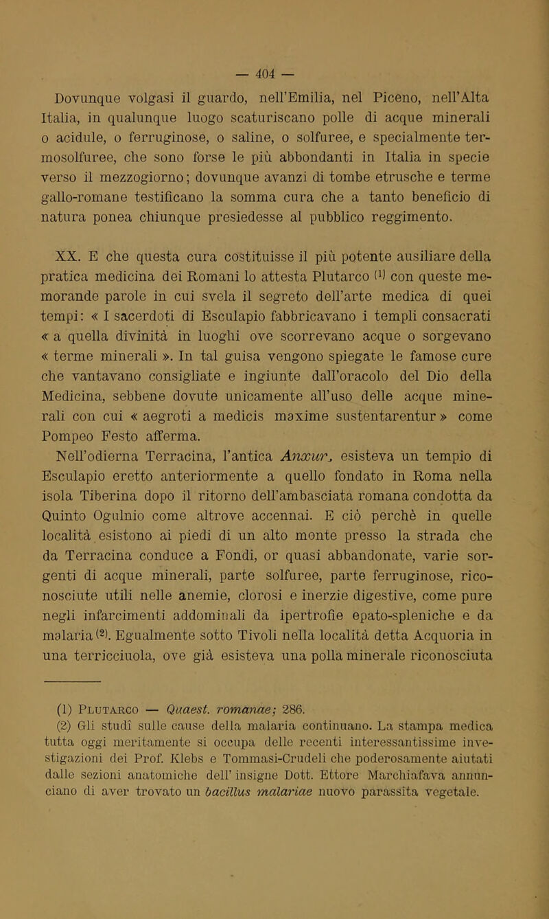 Dovunque volgasi il guardo, nell’Emilia, nel Piceno, nell’Alta Italia, in qualunque luogo scaturiscano polle di acque minerali o acidule, o ferruginose, o saline, o solfuree, e specialmente ter- mosolfuree, che sono forse le più abbondanti in Italia in specie verso il mezzogiorno; dovunque avanzi di tombe etrusche e terme gallo-romane testificano la somma cura che a tanto benefìcio di natura ponea chiunque presiedesse al pubblico reggimento. XX. E che questa cura costituisse il più potente ausiliare della pratica medicina dei Romani lo attesta Plutarco fi) con queste me- morande parole in cui svela il segreto dell’arte medica di quei tempi : « I sacerdoti di Esculapio fabbricavano i templi consacrati « a quella divinità in luoghi ove scorrevano acque o sorgevano « terme minerali ». In tal guisa vengono spiegate le famose cure che vantavano consigliate e ingiunte dall’oracolo del Dio della Medicina, sebbene dovute unicamente all’uso delle acque mine- rali con cui « aegroti a medicis maxime sustentarentur » come Pompeo Festo afferma. Nell’odierna Terracina, l’antica AnxurJ esisteva un tempio di Esculapio eretto anteriormente a quello fondato in Roma nella isola Tiberina dopo il ritorno delFambasciata romana condotta da Quinto Ogulnio come altrove accennai. E ciò perchè in quelle località esistono ai piedi di un alto monte presso la strada che da Terracina conduce a Fondi, or quasi abbandonate, varie sor- genti di acque minerali, parte solfuree, parte ferruginose, rico- nosciute utili nelle anemie, clorosi e inerzie digestive, come pure negli infarcimenti addominali da ipertrofie epato-spleniche e da malaria!1 2). Egualmente sotto Tivoli nella località detta Acquoria in una terricciuola, ove già esisteva una polla minerale riconosciuta (1) Plutarco — Quaest. romanae; 286. (2) Gli studi sulle cause della malaria continuano. La stampa medica tutta oggi meritamente si occupa delle recenti interessantissime inve- stigazioni dei Prof. Klebs e Tommasi-Crudeli che poderosamente aiutati dalle sezioni anatomiche dell’ insigne Dott. Ettore Marchiafava annun- ciano di aver trovato un bacillus malariae nuovo parassita vegetale.