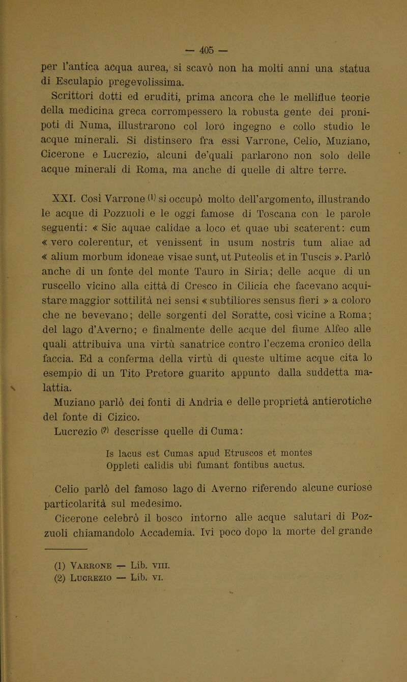 per l’antica acqua aurea, si scavò non ha molti anni una statua di Esculapio pregevolissima. Scrittori dotti ed eruditi, prima ancora che le melliflue teorie della medicina greca corrompessero la robusta gente dei proni- poti di Numa, illustrarono col loró ingegno e collo studio le acque minerali. Si distinsero fra essi Varrone, Celio, Muziano, Cicerone e Lucrezio, alcuni de’quali parlarono non solo delle acque minerali di Roma, ma anche di quelle di altre terre. XXI. Così Varrone W si occupò molto dell’argomento, illustrando le acque di Pozzuoli e le oggi famose di Toscana con le parole seguenti: « Sic aquae calidae a loco et quae ubi scaterent: cum « vero colerentur, et venissent in usura nostris tum aliae ad « alium morbum idoneae visae sunt, ut Puteolis et in Tuscis ». Parlò anche di un fonte del monte Tauro in Siria; delle acque di un ruscello vicino alla città di Cresco in Cilicia che facevano acqui- stare maggior sottilità nei sensi « subtiliores sensus Aeri » a coloro che ne bevevano ; delle sorgenti del Soratte, così vicine a Roma ; del lago d’Averno; e finalmente delle acque del fiume Alfeo alle quali attribuiva una virtù sanatrice contro l’eczema cronico della faccia. Ed a conferma della virtù di queste ultime acque cita lo esempio di un Tito Pretore guarito appunto dalla suddetta ma- lattia. Muziano parlò dei fonti di Andria e delle proprietà antierotiche del fonte di Cizico. Lucrezio (?) descrisse quelle di Cuma : Is lacus est Cumas apud Etruscos et montes Oppleti calidis ubi fumant fontibus auctus. Celio parlò del famoso lago di Averno riferendo alcune curiose particolarità sul medesimo. Cicerone celebrò il bosco intorno alle acque salutari di Poz- zuoli chiamandolo Accademia. Ivi poco dopo la morte del grande (1) Varrone — Lib. vm. (2) Lucrezio — Lib. vi.