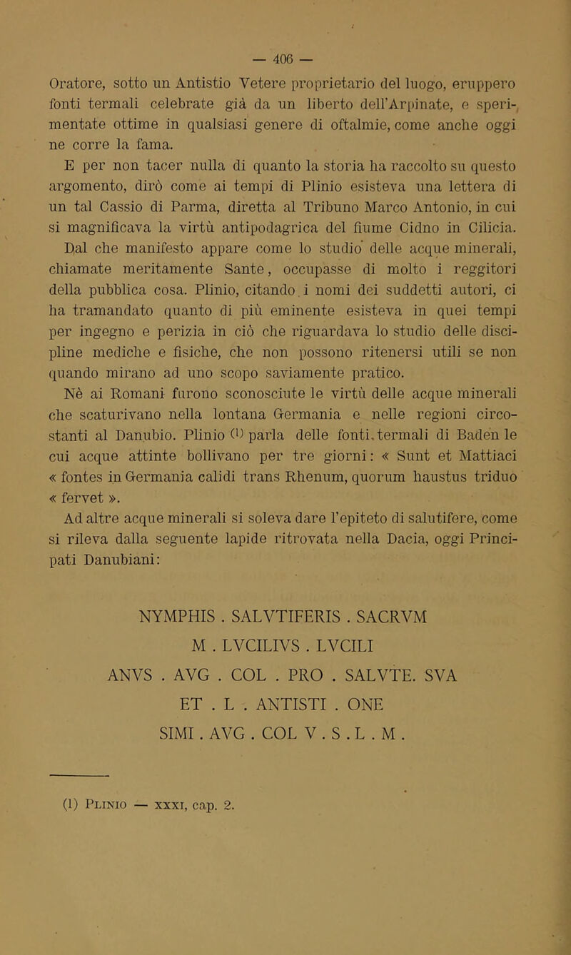 Oratore, sotto un Antistio Vetere proprietario del luogo, eruppero fonti termali celebrate già da un liberto dell’Arpinate, e speri- mentate ottime in qualsiasi genere di oftalmie, come anche oggi ne corre la fama. E per non tacer nulla di quanto la storia ha raccolto su questo argomento, dirò come ai tempi di Plinio esisteva una lettera di un tal Cassio di Parma, diretta al Tribuno Marco Antonio, in cui si magnificava la virtù antipodagrica del fiume Cidno in Cilicia. D,al che manifesto appare come lo studio delle acque minerali, chiamate meritamente Sante, occupasse di molto i reggitori della pubblica cosa. Plinio, citando i nomi dei suddetti autori, ci ha tramandato quanto di più eminente esisteva in quei tempi per ingegno e perizia in ciò che riguardava lo studio delle disci- pline mediche e fisiche, che non possono ritenersi utili se non quando mirano ad uno scopo saviamente pratico. Nè ai Romani furono sconosciute le virtù delle acque minerali che scaturivano nella lontana Germania e nelle regioni circo- stanti al Danubio. Plinio (P parla delle fonti.termali di Baden le cui acque attinte bollivano per tre giorni : « Sunt et Mattiaci « fontes in Germania calidi trans Rhenum, quorum haustus triduo « fervet ». Ad altre acque minerali si soleva dare l’epiteto di salutifere, come si rileva dalla seguente lapide ritrovata nella Dacia, oggi Princi- pati Danubiani: NYMPHIS . SALVTIFERIS . SACRVM M . LVCILIVS . LVCILI ANVS . AVG . COL . PRO . SALVTE. SVA ET . L . ANTISTI . ONE SIMI . AVG . COL V . S . L . M . (1) Plinio — xxxi, cap. 2.
