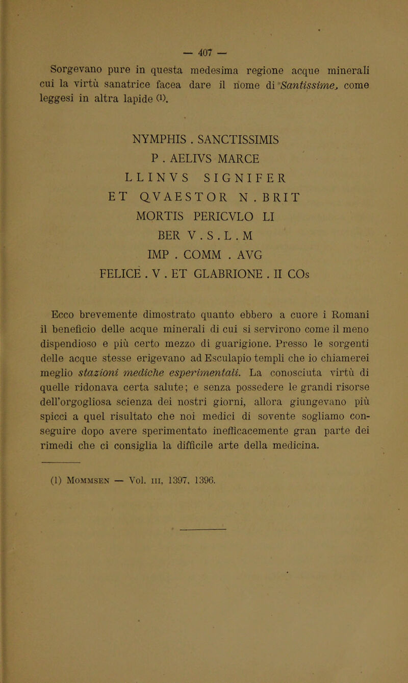 Sorgevano pure in questa medesima regione acque minerali cui la virtù sanatrice facea dare il nome di Santissime, come leggesi in altra lapide 0). NYMPHIS . SANCTISSIMIS P . AELIVS MARCE LLINVS SIGNIFER ET QVAESTOR N . B RI T MORTIS PERICVLO LI BER V . S . L . M IMP . COMM . AVG FELICE . V . ET GLABRIONE . II COs Ecco brevemente dimostrato quanto ebbero a cuore i Romani il beneficio delle acque minerali di cui si servirono come il meno dispendioso e più certo mezzo di guarigione. Presso le sorgenti delle acque stesse erigevano ad Esculapio templi che io chiamerei meglio stazioni mediche esperimentali. La conosciuta virtù di quelle ridonava certa salute ; e senza possedere le grandi risorse dell’orgogliosa scienza dei nostri giorni, allora giungevano più spicci a quel risultato che noi medici di sovente sogliamo con- seguire dopo avere sperimentato inefficacemente gran parte dei rimedi che ci consiglia la difficile arte della medicina.