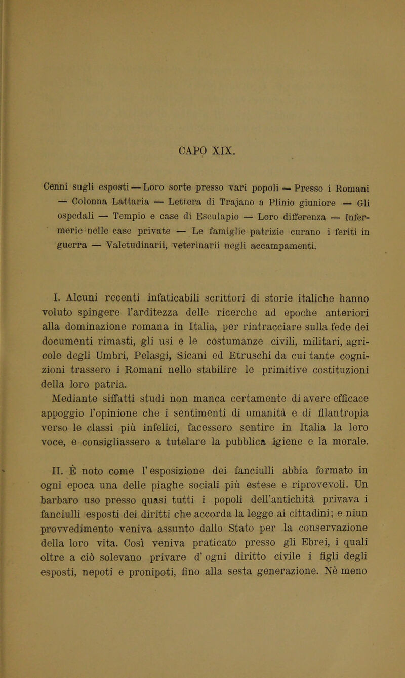 CAPO XIX. Cenni sugli esposti — Loro sorte presso vari popoli — Presso i Romani — Colonna Lattaria — Lettera di Trajano a Plinio giuniore — Gli ospedali — Tempio e case di Esculapio — Loro differenza — Infer- merie nelle case private — Le famiglie patrizie curano i feriti in guerra — Valetudinarii, veterinarii negli accampamenti. I. Alcuni recenti infaticabili scrittori di storie italiche hanno voluto spingere l’arditezza delle ricerche ad epoche anteriori alla dominazione romana in Italia, per rintracciare sulla fede dei documenti rimasti, gli usi e le costumanze civili, militari, agri- cole degli Umbri, Pelasgi, Sicani ed Etruschi da cui tante cogni- zioni trassero i Romani nello stabilire le primitive costituzioni della loro patria. Mediante siffatti studi non manca certamente di avere efficace appoggio l’opinione che i sentimenti di umanità e di filantropia verso le classi più infelici, facessero sentire in Italia la loro voce, e consigliassero a tutelare la pubblica igiene e la morale. IL È noto come l’esposizione dei fanciulli abbia formato in ogni epoca una delle piaghe sociali più estese e riprovevoli. Un barbaro uso presso quasi tutti i popoli dell’antichità privava i fanciulli esposti dei diritti che accorda la legge ai cittadini; e niun provvedimento veniva assunto dallo Stato per la conservazione della loro vita. Così veniva praticato presso gli Ebrei, i quali oltre a ciò solevano privare d’ogni diritto civile i figli degli esposti, nepoti e pronipoti, fino alla sesta generazione. Nè meno