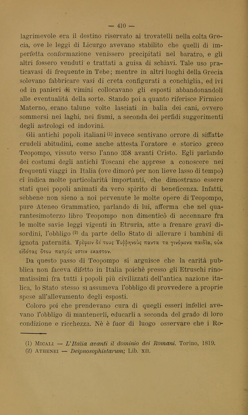 lagrimevole era il destino riservato ai trovatelli nella colta Gre- cia, ove le leggi di Licurgo avevano stabilito che quelli di im- perfetta conformazione venissero precipitati nel baratro, e gli altri fossero venduti e trattati a guisa di schiavi. Tale uso pra- ticavasi di frequente in Tebe; mentre in altri luoghi della Grecia solevano fabbricare vasi di creta configurati a conchiglia, ed ivi od in panieri di vimini collocavano gli esposti abbandonandoli alle eventualità della sorte. Stando poi a quanto riferisce Firmico Materno, erano talune volte lasciati in balìa dei cani, ovvero sommersi nei laghi, nei fiumi, a seconda dei perfidi suggerimenti degli astrologa ed indovini. Gli antichi popoli italiani (fi invece sentivano orrore di siffatte crudeli abitudini, come anche attesta l’oratore e storico greco Teopompo, vissuto verso l’anno 358 avanti Cristo. Egli parlando dei costumi degli antichi Toscani che apprese a conoscere nei frequenti viaggi in Italia (ove dimorò per non lieve lasso di tempo) ci indica molte particolarità importanti, che dimostrano essere stati quei popoli animati da vero spirito di beneficenza. Infatti, sebbene non sieno a noi pervenute le molte opere di Teopompo, pure Ateneo Grammatico, parlando di lui, afferma che nel qua- rantesimoterzo libro Teopompo non dimenticò di accennare fra le molte savie leggi vigenti in Etruria, atte a frenare gravi di- sordini, l’obbligo (1 2) da parte dello Stato di allevare i bambini di ignota paternità. Tpècpsiv 8= tgu; Tu^yjvoiji; 7tocvTa toc yivoij-Eva TratSta, oòx sìSotoc? Srou urarpo? saxtv sxotatov. Da questo passo di Teopompo si arguisce che la carità pub- blica non faceva difetto in Italia poiché presso gli Etruschi rino- matissimi fra tutti i popoli più civilizzati dell’antica nazione ita- lica, lo Stato stesso si assumeva l’obbligo di provvedere a proprie spese all’allevamento degli esposti. Coloro poi che prendevano cura di quegli esseri infelici ave- vano l’obbligo di mantenerli, educarli a seconda del grado di loro condizione e ricchezza. Nè è fuor di luogo osservare che i Ro- (1) Micali — L'Italia avanti il dominio dei Romani. Torino, 1819. (2) Athenei — Deipnosophistarum; Lib. xn.