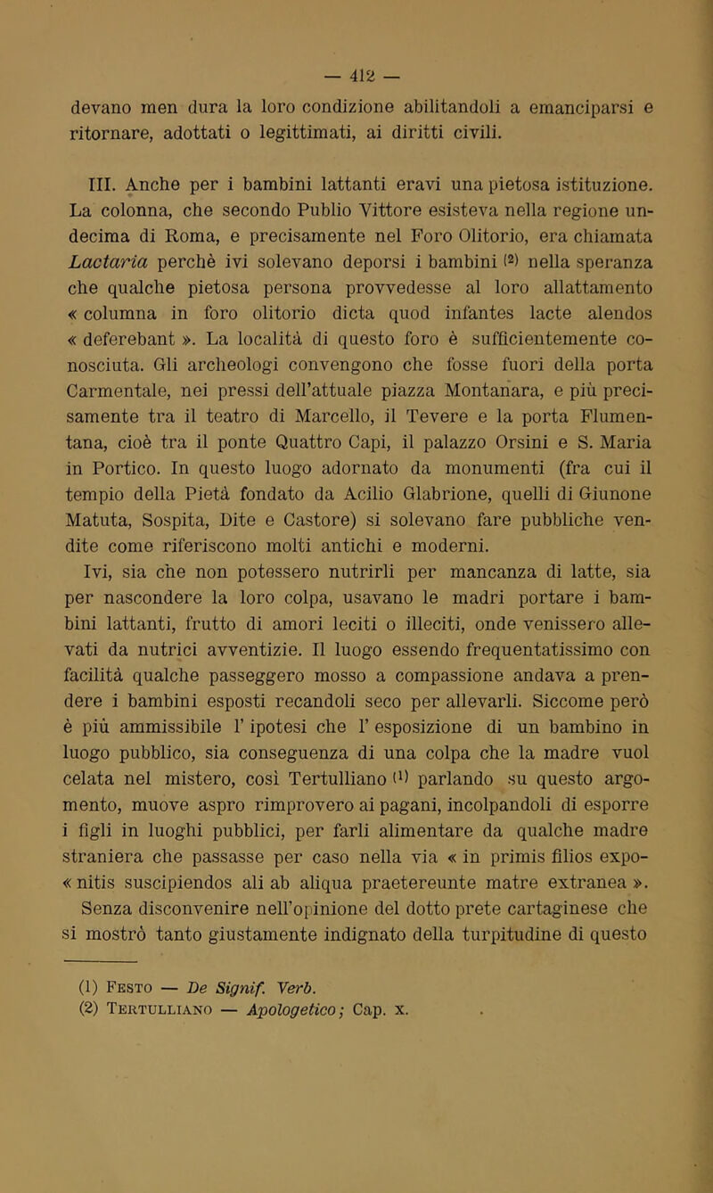 devano men dura la loro condizione abilitandoli a emanciparsi e ritornare, adottati o legittimati, ai diritti civili. III. Anche per i bambini lattanti eravi una pietosa istituzione. La colonna, che secondo Publio Vittore esisteva nella regione un- decima di Roma, e precisamente nel Foro Olitorio, era chiamata Lactaria perchè ivi solevano deporsi i bambini (1 2) nella speranza che qualche pietosa persona provvedesse al loro allattamento « columna in foro olitorio dieta quod infantes lacte alendos « deferebant ». La località di questo foro è sufficientemente co- nosciuta. Gli archeologi convengono che fosse fuori della porta Carmentale, nei pressi dell’attuale piazza Montanara, e più preci- samente tra il teatro di Marcello, il Tevere e la porta Flumen- tana, cioè tra il ponte Quattro Capi, il palazzo Orsini e S. Maria in Portico. In questo luogo adornato da monumenti (fra cui il tempio della Pietà fondato da Acilio Glabrione, quelli di Giunone Matuta, Sospita, Dite e Castore) si solevano fare pubbliche ven- dite come riferiscono molti antichi e moderni. Ivi, sia che non potessero nutrirli per mancanza di latte, sia per nascondere la loro colpa, usavano le madri portare i bam- bini lattanti, frutto di amori leciti o illeciti, onde venissero alle- vati da nutrici avventizie. Il luogo essendo frequentatissimo con facilità qualche passeggero mosso a compassione andava a pren- dere i bambini esposti recandoli seco per allevarli. Siccome però è più ammissibile l’ipotesi che 1’ esposizione di un bambino in luogo pubblico, sia conseguenza di una colpa che la madre vuol celata nel mistero, così Tertulliano ù) parlando su questo argo- mento, muove aspro rimprovero ai pagani, incolpandoli di esporre i figli in luoghi pubblici, per farli alimentare da qualche madre straniera che passasse per caso nella via « in primis filios expo- « nitis suscipiendos ali ab aliqua praetereunte matre extranea ». Senza disconvenire nell’opinione del dotto prete cartaginese che si mostrò tanto giustamente indignato della turpitudine di questo (1) Festo — De Signif. Verb. (2) Tertulliano — Apologetico; Cap. x.