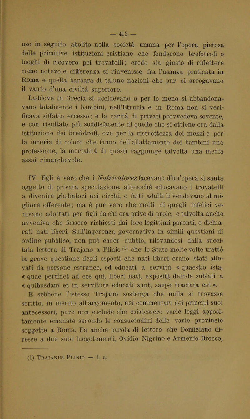 uso in seguito abolito nella società umana per l’opera pietosa delle primitive istituzioni cristiane che fondarono brefotrofi o luoghi di ricovero pei trovatelli; credo sia giusto di riflettere come notevole differenza si rinvenisse fra l’usanza praticata in Roma e quella barbara di talune nazioni che pur si arrogavano il vanto d’una civiltà superiore. Laddove in Grecia si uccidevano o per lo meno si 'abbandona- vano totalmente i bambini, nell’Etruria e in Roma non si veri- ficava siffatto eccesso ; e la carità di privati provvedeva sovente, e con risultato più soddisfacente di quello che si ottiene ora dalla istituzione dei brefotrofi, ove per la ristrettezza dei mezzi e per la incuria di coloro che fanno dell’allattamento dei bambini una professione, la mortalità di questi raggiunge talvolta una media assai rimarchevole. IV. Egli è vero che i Nutricatores facevano d’un’opera sì santa oggetto di privata speculazione, attesoché educavano i trovatelli a divenire gladiatori nei circhi, o fatti adulti li vendevano al mi- gliore offerente; ma è pur vero che molti di quegli infelici ve- nivano adottati per figli da chi era privo di prole, e talvolta anche avveniva che fossero richiesti dai loro legittimi parenti, e dichia- rati nati liberi. Sull’ingerenza governativa in simili questioni di ordine pubblico, non può cader dubbio, rilevandosi dalla succi- tata lettera di Trajano a Plinio fi) che lo Stato molte volte trattò la grave questione degli esposti che nati liberi erano stati alle- vati da persone estranee, ed educati a servitù « quaestio ista, « quae pertinet ad eos qui, liberi nati, expositi, deinde sublati a « quibusdam et in servitute educati sunt, saepe tractata est ». E sebbene l’istesso Trajano sostenga che nulla si trovasse scritto, in merito all’argomento, nei commentari dei principi suoi antecessori, pure non esclude che esistessero varie leggi apposi- tamente emanate secondo le consuetudini delle varie provincie soggette a Roma. Fa anche parola di lettere che Domiziano di- resse a due suoi luogotenenti, Ovidio Nigrino e Armenio Brocco, (1) Traianus Plinio — 1. c.