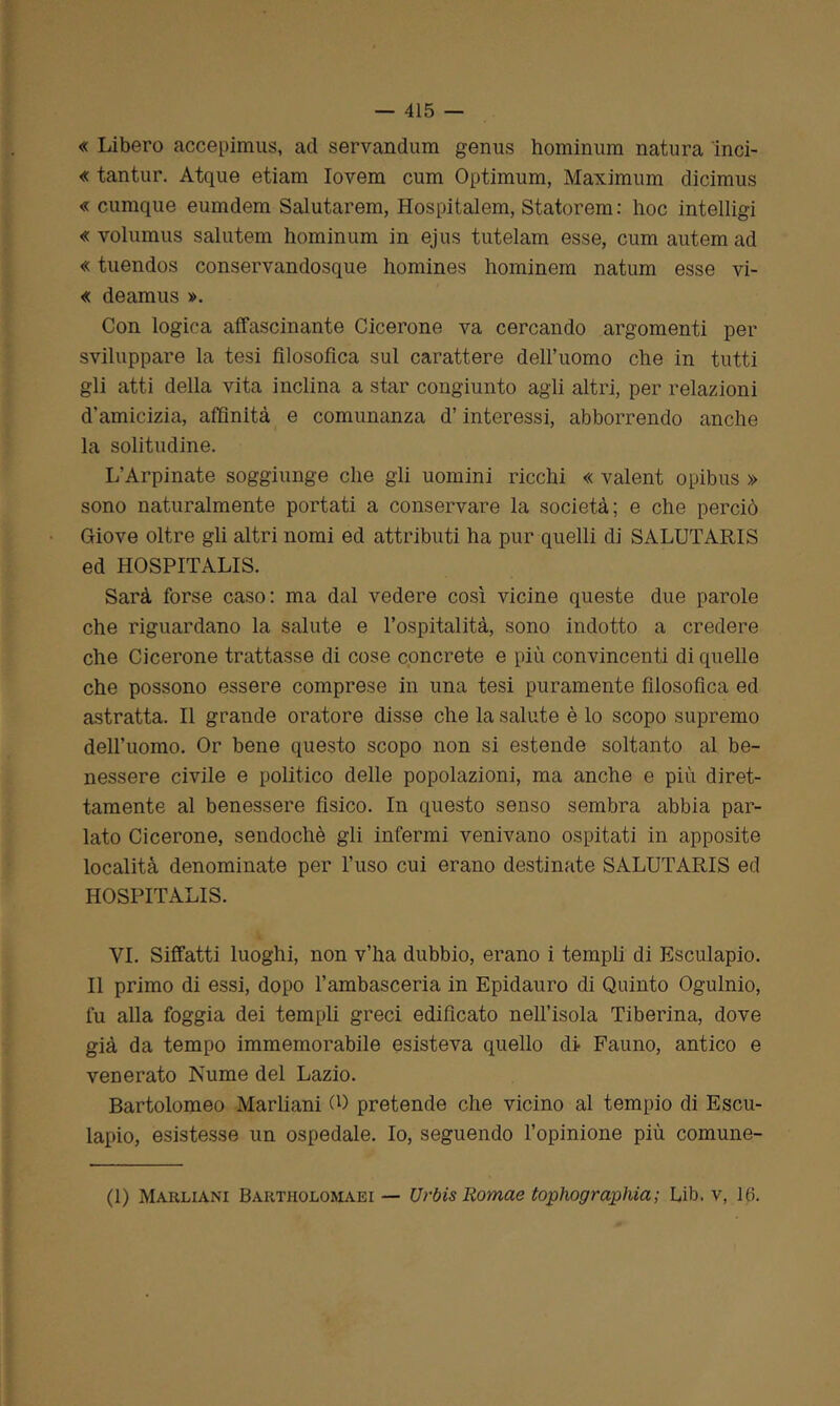 « Libero accepimus, ad servandum genus hominum natura ìnci- « tantur. Atque etiam Iovem cum Optimum, Maximum dicimus « cumque eumdem Salutarem, Hospitalem, Statorem : hoc intelligi « volumus salutem hominum in ejus tutelami esse, cum autem ad « tuendos conservandosque liomines hominem natum esse vi- « deamus ». Con logica affascinante Cicerone va cercando argomenti per sviluppare la tesi filosofica sul carattere dell’uomo che in tutti gli atti della vita inclina a star congiunto agli altri, per relazioni d'amicizia, affinità e comunanza d’interessi, abborrendo anche la solitudine. L’Arpinate soggiunge che gli uomini ricchi « valent opibus » sono naturalmente portati a conservare la società; e che perciò Giove oltre gli altri nomi ed attributi ha pur quelli di SALUTARIS ed HOSPITALIS. Sarà forse caso: ma dal vedere così vicine queste due parole che riguardano la salute e l’ospitalità, sono indotto a credere che Cicerone trattasse di cose concrete e più convincenti di quelle che possono essere comprese in una tesi puramente filosofica ed astratta. Il grande oratore disse che la salute è lo scopo supremo dell’uomo. Or bene questo scopo non si estende soltanto al be- nessere civile e politico delle popolazioni, ma anche e più diret- tamente al benessere fisico. In questo senso sembra abbia par- lato Cicerone, sendochè gli infermi venivano ospitati in apposite località denominate per l’uso cui erano destinate SALUTARIS ed HOSPITALIS. VI. Siffatti luoghi, non v’ha dubbio, erano i templi di Esculapio. Il primo di essi, dopo l’ambasceria in Epidauro di Quinto Ogulnio, fu alla foggia dei templi greci edificato nell’isola Tiberina, dove già da tempo immemorabile esisteva quello di Fauno, antico e venerato Nume del Lazio. Bartolomeo Marliani CO pretende che vicino al tempio di Escu- lapio, esistesse un ospedale. Io, seguendo l’opinione più comune- fi) Marliani Bartholomaei — Urbis Romae tophograpina; Lib, v, 16.