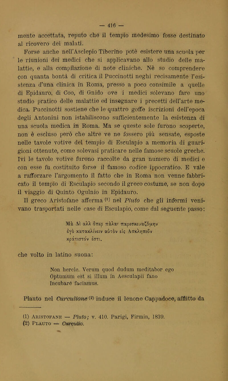 mente accettata, reputo che il tempio medesimo fosse destinato al ricovero dei malati. Forse anche nell’Asclepio Tiberino potè esistere una scuola per le riunioni dei medici che si applicavano allo studio delle ma- lattie, e alla compilazione di note cliniche. Nè so comprendere con quanta bontà di critica il Puccinotti neghi recisamente resi- stenza d’una clinica in Roma, presso a poco consimile a quelle di Epidauro, di Coo, di Gnido ove i medici sólevano fare uno studio pratico delle malattie ed insegnare i precetti dell’arte me- dica. Puccinotti sostiene che le quattro goffe iscrizioni dell’epoca degli Antonini non istabiliscono sufficientemente la esistenza di una scuola medica in Roma. Ma se queste sole furono scoperte, non è escluso però che altre ve ne fossero più sensate, esposte nelle tavole votive del tempio di Esculapio a memoria di guari- gioni ottenute, come solevasi praticare nelle famose scuole greche. Ivi le tavole votive furono raccolte da gran numero di medici e con esse fu costituito forse il famoso codice ippocratico. E vale a rafforzare l’argomento il fatto che in Roma non venne fabbri- cato il tempio di Esculapio secondo il greco costume, se non dopo il viaggio di Quinto Ogulnio in Epidauro. Il greco Aristofane afferma 0) nel Pluto che gli infermi veni- vano trasportati nelle case di Esculapio, come dal seguente passo: Ma. Al ocXX Soicp 7cxXccr 7tape<Txei>a£óu7)v èyò xocTaxXi'vetv aùxòv e!; A<txXt]tuov xpàrtffTov lari. che volto in latino suona: Non hercle. Verum quod dudum meditabor ego Optumum est si iLlum in Aesculapii fano Incubare faciamus. Plauto nel Cureulione (1 2) induce il lenone Cappadoce, afflitto da (1) Aristofane — Pluto; v. 410. Parigi, Firmin, 1839. (2) Plauto — Curculio.