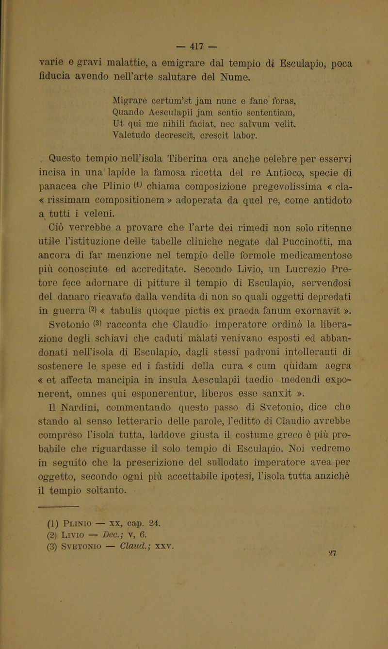 varie e gravi malattie, a emigrare dal tempio di Esculapio, poca fiducia avendo nell’arte salutare del Nume. Migrare certum’st jam mine e fano foras, Quando Aesculapii jam sentio sententiam, Ut qui me làbili faciat, nec salvum velit. Valetudo decrescit, crescit labor. . Questo tempio nell’isola Tiberina era anche celebre per esservi incisa in una lapide la famosa ricetta del re Antioco, specie di panacea che Plinio (U chiama composizione pregevolissima « cla- « rissimam compositionem » adoperata da quel re, come antidoto a tutti i veleni. » Ciò verrebbe a provare che l’arte dei rimedi non solo ritenne utile l’istituzione delle tabelle cliniche negate dal Puccinotti, ma ancora di far menzione nel tempio delle forinole medicamentose più conosciute ed accreditate. Secondo Livio, un Lucrezio Pre- tore fece adornare di pitture il tempio di Esculapio, servendosi del danaro ricavato dalla vendita di non so quali oggetti depredati in guerra W « tabulis quoque pictis ex praeda fanum exornavit ». Svetonio (1 2 3) racconta che Claudio- imperatore ordinò la libera- zione degli schiavi che caduti malati venivano esposti ed abban- donati nell’isola di Esculapio, dagli stessi padroni intolleranti di sostenere le spese ed i fastidi della cura « cum quidam aegra « et affecta mancipia in insula Aesculapii taedio medendi expo- nerent, omnes qui esponerentur, liberos esse sanxit ». Il Nardini, commentando questo passo di Svetonio, dice che stando al senso letterario delle parole, l’editto di Claudio avrebbe compreso l’isola tutta, laddove giusta il costume greco è più pro- babile che riguardasse il solo tempio di Esculapio. Noi vedremo in seguitò che la prescrizione del sullodato imperatore avea per oggetto, secondo ogni più accettabile ipotesi, l’isola tutta anziché il tempio soltanto. (1) Plinio — xx, cap. 24. (2) Livio — Dee.; v, 6. (3) Svetonio — Cianci; xxv.