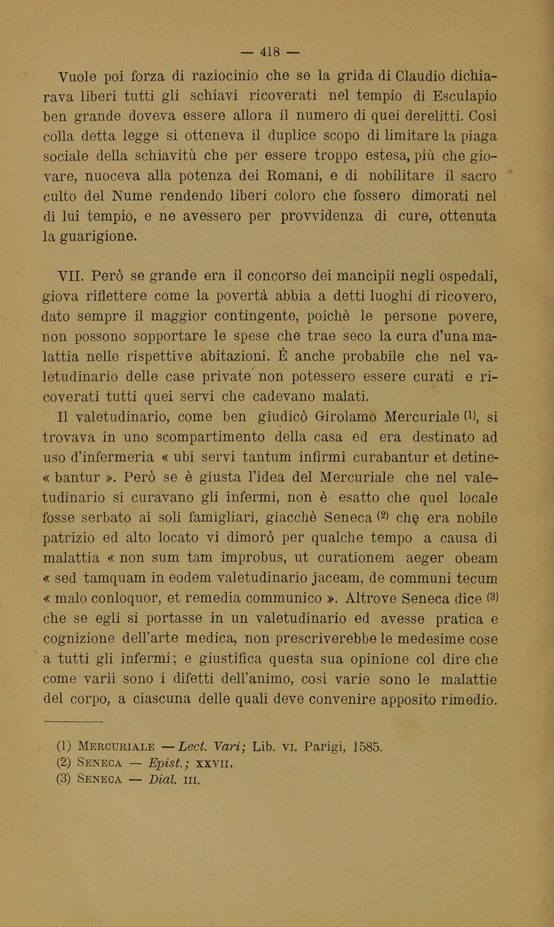 Vuole poi forza di raziocinio che se la grida di Claudio dichia- rava liberi tutti gli schiavi ricoverati nel tempio di Esculapio ben grande doveva essere allora il numero di quei derelitti. Così colla detta legge si otteneva il duplice scopo di limitare la piaga sociale della schiavitù che per essere troppo estesa, più che gio- vare, nuoceva alla potenza dei Romani, e di nobilitare il sacro culto del Nume rendendo liberi coloro che fossero dimorati nel di lui tempio, e ne avessero per provvidenza di cure, ottenuta la guarigione. VII. Però se grande era il concorso dei mancipii negli ospedali, giova riflettere come la povertà abbia a detti luoghi di ricovero, dato sempre il maggior contingente, poiché le persone povere, non possono sopportare le spese che trae seco la cura d’una ma- lattia nelle rispettive abitazioni. È anche probabile che nel va- letudinario delle case private non potessero essere curati e ri- coverati tutti quei servi che cadevano malati. Il valetudinario, come ben giudicò Girolamo Mercuriale 0), si trovava in uno scompartimento della casa ed era destinato ad uso d’infermeria « ubi servi tantum infirmi curabantur et detine- « bantur ». Però se è giusta l’idea del Mercuriale che nel vale- tudinario si curavano gli infermi, non è esatto che quel locale fosse serbato ai soli famigliari, giacché Seneca (1 2) chq era nobile patrizio ed alto locato vi dimorò per qualche tempo a causa di malattia « non sum tam improbus, ut curationem aeger obeam « sed tamquam in eodem valetudinario jaceam, de communi tecum « malo conloquor, et remedia communico ». Altrove Seneca dice (3) che se egli si portasse in un valetudinario ed avesse pratica e cognizione dell’arte medica, non prescriverebbe le medesime cose a tutti gli infermi ; e giustifica questa sua opinione col dire che come varii sono i difetti dell’animo, così varie sono le malattie del corpo, a ciascuna delle quali deve convenire apposito rimedio. (1) Mercuriale —Lecl. Vari; Lib. vi. Parigi, 1585. (2) Seneca — Epist.; xxvii. (3) Seneca — Dial. ni.